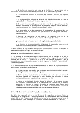 a) El análisis de situaciones de riesgo y la planificación y programación de las
actuaciones precisas para la implantación y realización de los servicios de seguridad.

        b) La organización, dirección e inspección del personal y servicios de seguridad
        privada.

        c) La propuesta de los sistemas de seguridad que resulten pertinentes, así como la
        supervisión de su utilización, funcionamiento y conservación.

        d) El control de la formación permanente del personal de seguridad que de ellos
        dependa, proponiendo a la dirección de la empresa la adopción de las medidas o
        iniciativas adecuadas para el cumplimiento de dicha finalidad.

        e) La coordinación de los distintos servicios de seguridad que de ellos dependan, con
        actuaciones propias de protección civil, en situaciones de emergencia, catástrofe o
        calamidad pública.

        f) Asegurar la colaboración de los servicios de seguridad con los                  de   las
        correspondientes dependencias de las Fuerzas y Cuerpos de Seguridad.

        g) En general, velar por la observancia de la regulación de seguridad aplicable.

        h) La dirección de los ejercicios de tiro del personal de seguridad a sus órdenes, si
        poseyeran la cualificación necesaria como instructores de tiro.

2. A los directores de seguridad les corresponde el ejercicio de las funciones enumeradas en
los apartados a), b), c), e), f) y g) del artículo anterior.»

Artículo 96. Supuestos de existencia obligatoria.

1. Los servicios de seguridad se prestarán obligatoriamente bajo la dirección de un jefe de
seguridad, en las empresas de seguridad inscritas para todas o alguna de las actividades
previstas en el artículo 1.1, párrafos a), b), c) y d), del presente reglamento, y en las
delegaciones o sucursales abiertas de acuerdo con lo dispuesto en el artículo 17, apartados 2 y
3 de este reglamento.

2. El mando de los servicios de seguridad se ejercerá por un director de seguridad designado
por la entidad, empresa o grupo empresarial:

        a) En las empresas o entidades que constituyan, en virtud de disposición general o
        decisión gubernativa, departamento de seguridad.

        b) En los centros, establecimientos o inmuebles que cuenten con un servicio de
        seguridad integrado por veinticuatro o más vigilantes de seguridad o guardas
        particulares del campo, y cuya duración prevista supere un año.

        c) Cuando así lo disponga la Dirección General de la Policía y de la Guardia Civil para
        los supuestos supraprovinciales, o el Subdelegado del Gobierno de la provincia,
        atendiendo el volumen de medios personales y materiales, tanto físicos como
        electrónicos, el sistema de seguridad de la entidad o establecimiento, así como la
        complejidad de su funcionamiento y el grado de concentración de riesgo.»


Artículo 97. Comunicación con las Fuerzas y Cuerpos de Seguridad.

Los jefes de seguridad, así como los Directores de seguridad, canalizarán hacia las
dependencias de las Fuerzas y Cuerpos de Seguridad las comunicaciones a que se refiere el
artículo 66 de este Reglamento, y deberán comparecer a las reuniones informativas o de
coordinación a que fueren citados por las autoridades policiales competentes. (RD 1123/2001)
 