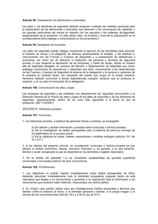 Artículo 98. Subsanación de deficiencias o anomalías.

Los jefes y los directores de seguridad deberán proponer o adoptar las medidas oportunas para
la subsanación de las deficiencias o anomalías que observen o les comuniquen los vigilantes o
los guardas particulares del campo en relación con los servicios o los sistemas de seguridad,
asegurándose de la anotación, en este último caso, de la fecha y hora de la subsanación en el
correspondiente libro-catálogo y comprobando su funcionamiento.»

Artículo 99. Delegación de funciones.

Los jefes de seguridad podrán delegar únicamente el ejercicio de las facultades para autorizar
el traslado de armas o la obligación de efectuar personalmente el traslado, y las relativas a
comunicación con las Fuerzas y Cuerpos de Seguridad y a subsanación de deficiencias o
anomalías, así como las de dirección e inspección del personal y servicios de seguridad
privada, lo que requerirá la aprobación de las empresas, y habrá de recaer, donde no hubiera
jefe de seguridad delegado, en persona del Servicio o Departamento de Seguridad que reúna
análogas condiciones de experiencia y capacidad que ellos; comunicando a las dependencias
de las Fuerzas y Cuerpos de Seguridad el alcance de la delegación y la persona o personas de
la empresa en quienes recae, con expresión del puesto que ocupa en la propia empresa.
Asimismo deberán comunicar a dichas dependencias cualquier variación que se produzca al
respecto, y en su caso la revocación de la delegación.

Artículo 100. Comunicación de altas y bajas.

Las empresas de seguridad y las entidades con departamento de seguridad comunicarán a la
Dirección General de la Policía las altas y bajas de los jefes de seguridad y de los directores de
seguridad, respectivamente, dentro de los cinco días siguientes a la fecha en que se
produzcan. (RD 1123/2001)

SECCIÓN 6ª. Detectives privados

Artículo 101. Funciones.

1. Los detectives privados, a solicitud de personas físicas o jurídicas, se encargarán:

        a) De obtener y aportar información y pruebas sobre conductas o hechos privados.
        b) De la investigación de delitos perseguibles sólo a instancia de parte por encargo de
        los legitimados en el proceso penal.
        c) De la vigilancia en ferias, hoteles, exposiciones o ámbitos análogos (artículo 19.1 de
        la L.S.P.).

2. A los efectos del presente artículo, se considerarán conductas o hechos privados los que
afecten al ámbito económico, laboral, mercantil, financiero y, en general, a la vida personal,
familiar o social, exceptuada la que se desarrolle en los domicilios o lugares reservados.

3. En el ámbito del apartado 1.c) se consideran comprendidas las grandes superficies
comerciales y los locales públicos de gran concurrencia.

Artículo 102. Prohibiciones.

1. Los detectives no podrán realizar investigaciones sobre delitos perseguibles de oficio,
debiendo denunciar inmediatamente ante la autoridad competente cualquier hecho de esta
naturaleza que llegara a su conocimiento y poniendo a su disposición toda la información y los
instrumentos que pudieran haber obtenido, relacionados con dichos delitos.

2. En ningún caso podrán utilizar para sus investigaciones medios personales o técnicos que
atenten contra el derecho al honor, a la intimidad personal o familiar, a la propia imagen o al
secreto de las comunicaciones (artículo 19.3 y 4 de la Ley de S.P.).
 