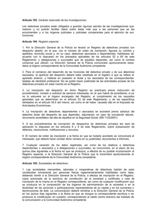 Artículo 103. Carácter reservado de las investigaciones.

Los detectives privados están obligados a guardar riguroso secreto de las investigaciones que
realicen y no podrán facilitar datos sobre éstas más que a las personas que se las
encomienden y a los órganos judiciales y policiales competentes para el ejercicio de sus
funciones.

Artículo 104. Registro especial.

1. Por la Dirección General de la Policía se llevará un Registro de detectives privados con
despacho abierto, en el que, con el número de orden de inscripción, figurará su nombre y
apellidos, domicilio social y, en su caso, detectives asociados o dependientes, habilitados de
acuerdo con lo dispuesto en los preceptos aplicables de los artículos 52 a 65 de este
Reglamento, y delegaciones o sucursales que de aquellos dependan, así como el nombre
comercial que utilicen. La Dirección General de la Policía comunicará oportunamente estos
datos al órgano correspondiente de la Comunidad Autónoma competente.

2. Para el comienzo del desarrollo de las funciones del detective privado y de sus d     etectives
asociados, la apertura del despacho deberá estar reseñada en el registro a que se refiere el
apartado anterior, y hallarse en posesión el titular y los asociados de las correspondientes
tarjetas de identidad profesional. No se podrá hacer publicidad de las actividades propias de los
detectives privados sin estar inscrito en el Registro.

3. La inscripción del despacho en dicho Registro se practicará previa instrucción de
procedimiento, iniciado a solicitud de persona interesada, en el que habrá de acreditarse, si ya
no lo estuviere en el órgano encargado del Registro, el cumplimiento de los requisitos
generales que se determinan en el artículo 53 de este Reglamento, y de los específicos
señalados en el artículo 54.5 del mismo, así como el de haber causado alta en el Impuesto de
Actividades Económicas.

4. La inscripción de detectives dependientes o asociados se acordará previa solicitud del
detective titular del despacho de que dependan, adjuntando, en caso de vinculación laboral,
documento acreditativo del alta de aquéllos en la Seguridad Social. (RD 1123/2001)

5. A los procedimientos de inscripción de despachos de detectives privados les será de
aplicación lo dispuesto en los artículos 8 y 9 de este Reglamento, sobre subsanación de
defectos, resoluciones, notificaciones y recursos.

6. El número de orden de inscripción y la fecha en que se hubiere acordado se comunicará al
interesado, que deberá hacer constar dicho número en su publicidad, documentos e informes.

7. Cualquier variación de los datos registrales, así como de los relativos a detectives
dependientes o asociados y a delegaciones o sucursales, se comunicará, en el plazo de los
quince días siguientes a la fecha en que se produzca, a efectos de su posible incorporación al
Registro especial, a la Dirección General de la Policía que la transmitirá oportunamente al
órgano correspondiente de la Comunidad Autónoma competente.

Artículo 105. Sociedades de detectives.

1. Las sociedades mercantiles, laborales o cooperativas de detectives habrán de estar
constituidas únicamente por personas físicas reglamentariamente habilitadas como tales,
debiendo remitir a la Dirección General de la Policía, a efectos de inscripción en el Registro,
copia autorizada de la escritura de constitución de la sociedad y certificado o nota de
inscripción de la misma en el Registro correspondiente, así como de cualquier modificación que
se produzca en la composición de los órganos de administración de la sociedad o en la
titularidad de las acciones o participaciones representativas de su capital y en los aumentos o
disminuciones de éste. La comunicación deberá remitirse a la Dirección General de la Policía
en los quince días siguientes a la fecha en que se otorgue la correspondiente escritura o se
produzca la modificación en cuestión, correspondiendo al citado centro directivo dar traslado de
la comunicación a la Comunidad Autónoma competente.
 