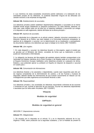 2. Los miembros de estas sociedades únicamente podrán dedicarse a la realización de las
actividades propias de los detectives, no pudiendo desarrollar ninguna de las atribuidas con
carácter exclusivo a las empresas de seguridad.

Artículo 106. Establecimiento de sucursales.

Los detectives privados podrán establecer departamentos delegados o sucursales en la misma
localidad donde tengan establecido su despacho profesional o en otras distintas, debiendo, en
todo caso, estar dirigido cada uno de ellos por un detective habilitado o reconocido con arreglo
a lo dispuesto en este reglamento, distinto del titular de la oficina principal.»

Artículo 107. Apertura de sucursales.

Para la efectividad de lo dispuesto en el artículo anterior, deberán comunicar previamente a la
Dirección General de la Policía, que dará traslado a la Comunidad Autónoma competente, la
apertura de la delegación o sucursal, con la determinación de su localización y acompañando
los documentos relativos a los detectives que vayan a trabajar en la misma. (RD 1123/2001)

Artículo 108. Libro registro.

1. En cada despacho y sucursal, los detectives llevarán un libro-registro, según el modelo que
se apruebe por el Ministerio del Interior, concebido de forma que su tratamiento y archivo
pueda ser mecanizado e informatizado.

2. La obligación de llevanza del libro-registro del apartado anterior también corresponderá a los
nacionales de Estados miembros de la Unión Europea o de Estados parte en el Acuerdo sobre
el Espacio Económico Europeo habilitados como detectives privados en cualquiera de dichos
Estados y que pretendan ejercer su profesión en España sin disponer de despacho o sucursal
en nuestro país.»

Artículo 109. Comunicación de informaciones.

Los detectives titulares y los asociados o dependientes, cuando sean requeridos para ello por
los órganos competentes de la Administración de Justicia, y de las Fuerzas y Cuerpos de
Seguridad, deberán facilitar las informaciones de que tuvieran conocimiento en relación con las
investigaciones que tales organismos se encontrarán llevando a cabo.

Artículo 110. Responsabilidad.

Los detectives privados y las sociedades de detectives responderán civilmente de las acciones
u omisiones en que, durante la ejecución de sus servicios, incurran los detectives dependientes
o asociados que con ellos estén vinculados. (RD 1123/2001)

                                          TÍTULO III.

                                  Medidas de seguridad

                                         CAPÍTULO I.

                            Medidas de seguridad en general


SECCIÓN 1ª. Disposiciones comunes

Artículo 111. Obligatoriedad.

1. De acuerdo con lo dispuesto en el artículo 13 y en la disposición adicional de la Ley
Orgánica 1/1992, sobre protección de la seguridad ciudadana, y con la finalidad de prevenir la
 
