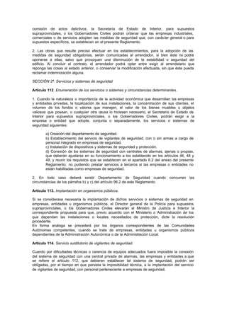 comisión de actos delictivos, la Secretaría de Estado de Interior, para supuestos
supraprovinciales, o los Gobernadores Civiles podrán ordenar que las empresas industriales,
comerciales o de servicios adopten las medidas de seguridad que, con carácter general o para
supuestos específicos, se establecen en el presente Reglamento.

2. Las obras que resulte preciso efectuar en los establecimientos, para la adopción de las
medidas de seguridad obligatorias, serán comunicadas al arrendador, si bien éste no podrá
oponerse a ellas, salvo que provoquen una disminución de la estabilidad o seguridad del
edificio. Al concluir el contrato, el arrendador podrá optar entre exigir al arrendatario que
reponga las cosas al estado anterior, o conservar la modificación efectuada, sin que éste pueda
reclamar indemnización alguna.

SECCIÓN 2ª. Servicios y sistemas de seguridad

Artículo 112. Enumeración de los servicios o sistemas y circunstancias determinantes.

1. Cuando la naturaleza o importancia de la actividad económica que desarrollan las empresas
y entidades privadas, la localización de sus instalaciones, la concentración de sus clientes, el
volumen de los fondos o valores que manejen, el valor de los bienes muebles u objetos
valiosos que posean, o cualquier otra causa lo hiciesen necesario, el Secretario de Estado de
Interior para supuestos supraprovinciales, o los Gobernadores Civiles, podrán exigir a la
empresa o entidad que adopte, conjunta o separadamente, los servicios o sistemas de
seguridad siguientes:

        a) Creación del departamento de seguridad.
        b) Establecimiento del servicio de vigilantes de seguridad, con o sin armas a cargo de
        personal integrado en empresas de seguridad.
        c) Instalación de dispositivos y sistemas de seguridad y protección.
        d) Conexión de los sistemas de seguridad con centrales de alarmas, ajenas o propias,
        que deberán ajustarse en su funcionamiento a los establecido en los artículos 46, 48 y
        49, y reunir los requisitos que se establecen en el apartado 6.2 del anexo del presente
        Reglamento; no pudiendo prestar servicios a terceros si las empresas o entidades no
        están habilitadas como empresas de seguridad.

2. En todo caso deberá existir Departamento de Seguridad cuando                   concurran   las
circunstancias de los párrafos b) y c) del artículo 96.2 de este Reglamento.

Artículo 113. Implantación en organismos públicos.

Si se considerase necesaria la implantación de dichos servicios o sistemas de seguridad en
empresas, entidades u organismos públicos, el Director general de la Policía para supuestos
supraprovinciales, o los Gobernadores Civiles elevarán al Ministro de Justicia e Interior la
correspondiente propuesta para que, previo acuerdo con el Ministerio o Administración de los
que dependan las instalaciones o locales necesitados de protección, dicte la resolución
procedente.
En forma análoga se procederá por los órganos correspondientes de las Comunidades
Autónomas competentes, cuando se trate de empresas, entidades u organismos públicos
dependientes de la Administración Autonómica o de la Administración Local.

Artículo 114. Servicio sustitutorio de vigilantes de seguridad.

Cuando por dificultades técnicas o carencia de equipos adecuados fuera imposible la conexión
del sistema de seguridad con una central privada de alarmas, las empresas y entidades a que
se refiere el artículo 112, que debieran establecer tal sistema de seguridad, podrán ser
obligadas, por el tiempo en que persista la imposibilidad técnica, a la implantación del servicio
de vigilantes de seguridad, con personal perteneciente a empresas de seguridad.
 