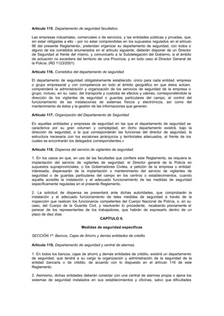 Artículo 115. Departamento de seguridad facultativo.

Las empresas industriales, comerciales o de servicios, y las entidades públicas y privadas, que,
sin estar obligadas a ello - por no estar comprendidas en los supuestos regulados en el artículo
96 del presente Reglamento-, pretendan organizar su departamento de seguridad, con todos o
alguno de los cometidos enumerados en el artículo siguiente, deberán disponer de un Director
de Seguridad al frente del mismo, y comunicarlo a la Subdelegación del Gobierno, si el ámbito
de actuación no excediera del territorio de una Provincia, y en todo caso al Director General de
la Policía. (RD 1123/2001)

Artículo 116. Cometidos del departamento de seguridad.

El departamento de seguridad obligatoriamente establecido, único para cada entidad, empresa
o grupo empresarial y con competencia en todo el ámbito geográfico en que éstos actúen,
comprenderá la administración y organización de los servicios de seguridad de la empresa o
grupo, incluso, en su caso, del transporte y custodia de efectos y valores, correspondiéndole la
dirección de los vigilantes de seguridad o guardas particulares del campo, el control del
funcionamiento de las instalaciones de sistemas físicos y electrónicos, así como del
mantenimiento de éstos y la gestión de las informaciones que generen.

Artículo 117. Organización del Departamento de Seguridad

En aquellas entidades y empresas de seguridad en las que el departamento de seguridad se
caracterice por su gran volumen y complejidad, en dicho departamento existirá, bajo la
dirección de seguridad, a la que corresponderán las funciones del director de seguridad, la
estructura necesaria con los escalones jerárquicos y territoriales adecuados, al frente de los
cuales se encontrarán los delegados correspondientes.»

Artículo 118. Dispensa del servicio de vigilantes de seguridad.

1. En los casos en que, en uso de las facultades que confiere este Reglamento, se requiera la
implantación del servicio de vigilantes de seguridad, el Director general de la Policía en
supuestos supraprovinciales, o los Gobernadores Civiles, a petición de la empresa o entidad
interesada, dispensarán de la implantación o mantenimiento del servicio de vigilantes de
seguridad o de guardas particulares del campo en los centros o establecimientos, cuando
aquélla acredite la instalación y el adecuado funcionamiento de las medidas de seguridad
específicamente reguladas en el presente Reglamento.

2. La solicitud de dispensa se presentará ante dichas autoridades, que comprobarán la
instalación y el adecuado funcionamiento de tales medidas de seguridad a través de la
inspección que realicen los funcionarios competentes del Cuerpo Nacional de Policía, o, en su
caso, del Cuerpo de la Guardia Civil, y resolverán lo procedente, recabando previamente el
parecer de los representantes de los trabajadores, que habrán de expresarlo dentro de un
plazo de diez días.
                                         CAPÍTULO II.

                              Medidas de seguridad específicas

SECCIÓN 1ª. Bancos, Cajas de Ahorro y demás entidades de crédito

Artículo 119. Departamento de seguridad y central de alarmas.

1. En todos los bancos, cajas de ahorro y demás entidades de crédito, existirá un departamento
de seguridad, que tendrá a su cargo la organización y administración de la seguridad de la
entidad bancaria o de crédito, de acuerdo con lo dispuesto en el artículo 116 de este
Reglamento.

2. Asimismo, dichas entidades deberán conectar con una central de alarmas propia o ajena los
sistemas de seguridad instalados en sus establecimientos y oficinas, salvo que dificultades
 