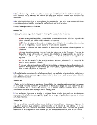 5. La pérdida de alguno de los requisitos indicados producirá la cancelación de la habilitación, que
será acordada por el Ministro del Interior, en resolución motivada dictada con audiencia del
interesado.

6. La inactividad del personal de seguridad por tiempo superior a dos años exigirá su sometimiento
a nuevas pruebas para poder desempeñar las funciones que le son propias.

Sección 2ª. Vigilantes de seguridad

Artículo 11.

1. Los vigilantes de seguridad sólo podrán desempeñar las siguientes funciones:

        a) Ejercer la vigilancia y protección de bienes muebles e inmuebles, así como la protección
        de las personas que puedan encontrarse en los mismos.
        b) Efectuar controles de identidad en el acceso o en el interior de inmuebles determinados,
        sin que en ningún caso puedan retener la documentación personal.
        c) Evitar la comisión de actos delictivos o infracciones en relación con el objeto de su
        protección.
        d) Poner inmediatamente a disposición de los miembros de las Fuerzas y Cuerpos de
        Seguridad a los delincuentes en relación con el objeto de su protección, así como los
        instrumentos, efectos y pruebas de los delitos, no pudiendo proceder al interrogatorio de
        aquellos.
        e) Efectuar la protección del almacenamiento, recuento, clasificación y transporte de
        dinero, valores y objetos valiosos.
        f) Llevar a cabo, en relación con el funcionamiento de centrales de alarma, la prestación de
        servicios de respuesta de las alarmas que se produzcan, cuya realización no corresponda
        a las Fuerzas y Cuerpos de Seguridad.

2. Para la función de protección del almacenamiento, manipulación y transporte de explosivos u
otros objetos o sustancias que reglamentariamente de determinen, será preciso haber obtenido
una habilitación especial.

Artículo 12.

1. Tales funciones únicamente podrán ser desarrolladas por los vigilantes integrados en empresas
de seguridad, vistiendo el uniforme y ostentando el distintivo del cargo que sean preceptivos, que
serán aprobados por el Ministerio del Interior y que no podrán confundirse con los de las Fuerzas
Armadas ni con los de las Fuerzas y Cuerpos de Seguridad.

2. Los vigilantes, dentro de la entidad o empresa donde presten sus servicios, se dedicarán
exclusivamente a la función de seguridad propia de su cargo, no pudiendo simultanear la misma
con otras misiones.

Artículo 13.

Salvo la función de protección del transporte de dinero, valores, bienes u objetos, los vigilantes de
seguridad ejercerán sus funciones exclusivamente en el interior de los edificios o de las
propiedades de cuya vigilancia estuvieran encargados, sin que tales funciones se puedan
desarrollar en las vías públicas ni en aquellas que, no teniendo tal condición, sean de uso común.




                                                                                                   9
 