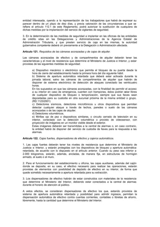 entidad interesada, oyendo a la representación de los trabajadores que habrá de expresar su
parecer dentro de un plazo de diez días, y previa valoración de las circunstancias a que se
refiere el artículo 112.1 de este Reglamento, podrá autorizar la sustitución de cualquiera de
dichas medidas por la implantación del servicio de vigilantes de seguridad.

3. En la determinación de las medidas de seguridad a implantar en las oficinas de las entidades
de crédito sitas en las Delegaciones y Administraciones de la Agencia Estatal de
Administración Tributaria, y que presten servicio de caja en las mismas, la autoridad
gubernativa competente deberá oír previamente a la Delegación o Administración afectada.

Artículo 121. Requisitos de las cámaras acorazadas y de cajas de alquiler.

Las cámaras acorazadas de efectivo y de compartimentos de alquiler deberán tener las
características y el nivel de resistencia que determine el Ministerio de Justicia e Interior, y estar
provistas de las siguientes medidas de seguridad:

        a) Dispositivo mecánico o electrónico que permita el bloqueo de su puerta desde la
        hora de cierre del establecimiento hasta la primera hora del día siguiente hábil.
        b) Sistema de apertura automática retardada que deberá estar activada durante la
        jornada laboral, salvo las cámaras de compartimentos de alquiler que habrán de
        disponer de sistema electrónico de detección de ataques conectado las veinticuatro
        horas.
        En los supuestos en que las cámaras acorazadas, con la finalidad de permitir el acceso
        a su interior en caso de emergencia, cuenten con trampones, éstos podrán estar libres
        de cualquier dispositivo de bloqueo o temporización, siempre que sus llaves sean
        depositadas para su custodia en otra sucursal próxima de la misma entidad o grupo.
        (RD 1123/2001)
        c) Detectores sísmicos, detectores microfónicos u otros dispositivos que permitan
        detectar cualquier ataque a través de techos, paredes o suelo de las cámaras
        acorazadas o de las cajas de alquiler.
        d) Detectores volumétricos.
        e) Mirillas ojo de pez o dispositivos similares, o circuito cerrado de televisión en su
        interior, conectado con la detección volumétrica o provisto de videosensor, con
        proyección de imágenes en un monitor visible desde el exterior.
        Estas imágenes deberán ser transmitidas a la central de alarmas o, en caso contrario,
        la entidad habrá de disponer del servicio de custodia de llaves para la respuesta a las
        alarmas.

Artículo 122. Cajas fuertes, dispensadores de efectivo y cajeros automáticos.

1. Las cajas fuertes deberán tener los niveles de resistencia que determine el Ministerio de
Justicia e Interior, y estarán protegidas con los dispositivos de bloqueo y apertura automática
retardada, de acuerdo con lo dispuesto en el artículo anterior. Cuando su peso sea inferior a
2.000 kilogramos, estarán, además, ancladas, de manera fija, en estructuras de hormigón
armado, al suelo o al muro.

2. Para el funcionamiento del establecimiento u oficina, las cajas auxiliares, además del cajón
donde se deposita, en su caso, el efectivo necesario para realizar las operaciones, estarán
provistas de elementos con posibilidad de depósito de efectivo en su interior, de forma que
quede sometido necesariamente a apertura retardada para su extracción.

3. Los dispensadores de efectivo habrán de estar construidos con materiales de la resistencia
que determine el Ministerio del Interior, debiendo estar conectados a la central de alarmas
durante el horario de atención al público.

A estos efectos, se consideran dispensadores de efectivo los que, estando provistos de
sistema de apertura automática retardada y posibilidad para admitir ingresos, permitan la
dispensación automática de efectivo contra cuentas corrientes, contables o libretas de ahorro,
libremente, hasta la cantidad que determine el Ministerio del Interior.
 