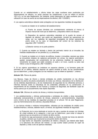 Cuando en un establecimiento u oficina todas las cajas auxiliares sean sustituidas por
dispensadores de efectivo, no serán precisas las instalaciones a que se refiere el artículo
120.1.d) y e) de este Reglamento. No obstante, podrá disponerse de cajas auxiliares para su
utilización en caso de avería de los dispensadores de efectivo. (RD 1123/2001)

4. Los cajeros automáticos deberán estar protegidos con las siguientes medidas de seguridad:

        1. Cuando se instalen en el vestíbulo del establecimiento:

                a) Puerta de acceso blindada con acristalamiento resistente al menos al
                impacto manual del nivel que se determine, y dispositivo interno de bloqueo.

                b) Dispositivo de apertura automática retardada en la puerta de acceso al
                depósito de efectivo, que podrá ser desactivado, durante las operaciones de
                carga, por los vigilantes de seguridad encargados de dichas operaciones,
                previo aviso, en su caso, al responsable del control de los sistemas de
                seguridad. (RD 1123/2001)

                c) Detector sísmico en la parte posterior.

        2. Cuando se instalen en fachada o dentro del perímetro interior d un inmueble, las
                                                                          e
        medidas establecidas en los párrafos b) y c) anteriores.

        3. Cuando se instalen en el interior de edificios, locales o inmuebles, siempre que éstos
        se encuentren dotados de vigilancia permanente con armas, los cajeros automáticos
        quedan exceptuados del cumplimiento de las anteriores medidas de seguridad, y
        únicamente se exigirá que estén anclados al suelo o al muro, cuando su peso sea
        inferior a dos mil kilogramos. (RD 1123/2001)

5. Si los cajeros automáticos se instalaran en espacios abiertos, y no formaran parte del
perímetro de un edificio, deberán disponer de cabina anclada al suelo, de las características
que se determinen, y estar protegidos con las medidas a que se refiere el apartado 1. anterior.

Artículo 123. Planos de planta.

Los Bancos, Cajas de Ahorro y demás entidades de crédito mantendrán en las oficinas
centrales los planos de planta actualizados de todas sus oficinas, descriptivos de la distribución
de las distintas dependencias y de las instalaciones de seguridad de los diferentes servicios, e
informes técnicos sobre la naturaleza de los materiales utilizados en su construcción. A
requerimiento de las unidades de las Fuerzas y Cuerpos de Seguridad, les facilitarán copia de
dichos planos por el procedimiento más rápido disponible.

Artículo 124. Oficinas de cambio de divisas y módulos transportables.

1. Los establecimientos u oficinas pertenecientes a entidades de crédito u otras mercantiles,
dedicadas exclusivamente al cambio de divisas, estacional o permanentemente, dispondrán
como mínimo de las medidas de seguridad previstas en el artículo 132 de este Reglamento
para las Administraciones de Loterías y Apuestas Mutuas.

2. Los bancos móviles o módulos transportables, utilizados por las entidades de crédito como
establecimientos u oficinas, deberán reunir, al menos, las siguientes medidas de seguridad:

        a) Protección de la zona destinada al recinto de caja y puertas de acceso con blindaje
        de cristal antibala de la categoría y nivel que se determinen, para evitar el ataque a l
        personal que se encuentre en el interior de dicho recinto.
        El recinto de caja permanecerá cerrado desde su interior, durante las horas de atención
        al público, siempre que el personal se encuentre dentro del mismo.
        b) Caja fuerte con dispositivo automático de retardo y bloqueo, que deberá estar fijada
        a la estructura del vehículo del módulo. La caja auxiliar estará provista de cajón de
        depósito y unida a otro de apertura retardada.
 