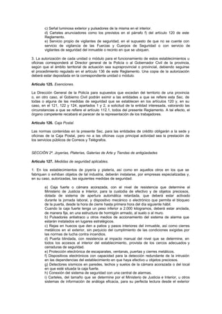 c) Señal luminosa exterior y pulsadores de la misma en el interior.
        d) Carteles anunciadores como los previstos en el párrafo f) del artículo 120 de este
        Reglamento.
        e) Servicio propio de vigilantes de seguridad, en el supuesto de que no se cuente con
        servicio de vigilancia de las Fuerzas y Cuerpos de Seguridad o con servicio de
        vigilantes de seguridad del inmueble o recinto en que se ubiquen.

3. La autorización de cada unidad o módulo para el funcionamiento de estos establecimientos u
oficinas corresponderá al Director general de la Policía o al Gobernador Civil de la provincia,
según que el ámbito territorial de actuación sea supraprovincial o provincial, debiendo seguirse
el procedimiento regulado en el artículo 136 de este Reglamento. Una copia de la autorización
deberá estar depositada en la correspondiente unidad o módulo.

Artículo 125. Exenciones.

La Dirección General de la Policía para supuestos que excedan del territorio de una provincia
o, en otro caso, el Gobierno Civil podrán eximir a las entidades a que se refiere esta Sec. de
todas o alguna de las medidas de seguridad que se establecen en los artículos 120 y, en su
caso, en el 121, 122 y 124, apartados 1 y 2, a solicitud de la entidad interesada, valorando las
circunstancias a que se refiere el artículo 112.1, todos del presente Reglamento. A tal efecto, el
órgano competente recabará el parecer de la representación de los trabajadores.

Artículo 126. Caja Postal.

Las normas contenidas en la presente Sec. para las entidades de crédito obligarán a la sede y
oficinas de la Caja Postal, pero no a las oficinas cuya principal actividad sea la prestación de
los servicios públicos de Correos y Telégrafos.


SECCIÓN 2ª. Joyerías, Platerías, Galerías de Arte y Tiendas de antigüedades

Artículo 127. Medidas de seguridad aplicables.

1. En los establecimientos de joyería y platería, así como en aquellos otros en los que se
fabriquen o exhiban objetos de tal industria, deberán instalarse, por empresas especializadas y,
en su caso, autorizadas, las siguientes medidas de seguridad:

        a) Caja fuerte o cámara acorazada, con el nivel de resistencia que determine el
        Ministerio de Justicia e Interior, para la custodia de efectivo y de objetos preciosos,
        dotada de sistema de apertura automática retardada, que deberá estar activado
        durante la jornada laboral, y dispositivo mecánico o electrónico que permita el bloqueo
        de la puerta, desde la hora de cierre hasta primera hora del día siguiente hábil.
        Cuando la caja fuerte tenga un peso inferior a 2.000 kilogramos, deberá estar anclada,
        de manera fija, en una estructura de hormigón armado, al suelo o al muro.
        b) Pulsadores antiatraco u otros medios de accionamiento del sistema de alarma que
        estarán instalados en lugares estratégicos.
        c) Rejas en huecos que den a patios y pasos interiores del inmueble, así como cierres
        metálicos en el exterior, sin perjuicio del cumplimiento de las condiciones exigidas por
        las normas de lucha contra incendios.
        d) Puerta blindada, con resistencia al impacto manual del nivel que se determine, en
        todos los accesos al interior del establecimiento, provista de los cercos adecuados y
        cerraduras de seguridad.
        e) Protección electrónica de escaparates, ventanas, puertas y cierres metálicos.
        f) Dispositivos electrónicos con capacidad para la detección redundante de la intrusión
        en las dependencias del establecimiento en que haya efectivo u objetos preciosos.
        g) Detectores sísmicos en paredes, techos y suelos de la cámara acorazada o del local
        en que esté situada la caja fuerte.
        h) Conexión del sistema de seguridad con una central de alarmas.
        i) Carteles, del tamaño que se determine por el Ministerio de Justicia e Interior, u otros
        sistemas de información de análoga eficacia, para su perfecta lectura desde el exterior
 