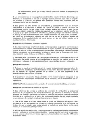 del establecimiento, en los que se haga saber al público las medidas de seguridad que
        éste posea.

2. Los establecimientos de nueva apertura deberán instalar cristales blindados, del nivel que se
determine, en escaparates en los que se expongan objetos preciosos, cuyo valor en conjunto
sea superior a 15.000.000 de pesetas. Esta protección también será obligatoria para las
ventanas o huecos que den al exterior.

3. Las galerías de arte, tiendas de antigüedades y establecimientos que se dediquen
habitualmente a la exhibición o subasta de objetos de joyería o platería, así como de
antigüedades u obras de arte, cuyas obras u objetos superen en conjunto el valor que se
determine, deberán adoptar las medidas de seguridad que se establecen bajo los párrafos b),
c), d), e), f), h) e i) del apartado 1 de este artículo y, además, proteger con detectores sísmicos
el techo y el suelo del establecimiento y las paredes medianeras con otros locales o viviendas,
así como con acristalamiento blindado del nivel que se fija en el apartado anterior los
escaparates de los establecimientos de nueva apertura en que se exhiban objetos por la
cuantía en el mismo determinada.

Artículo 128. Exhibiciones o subastas ocasionales.

1. Con independencia del cumplimiento de las normas aplicables, las personas o entidades que
pretendan exhibir o subastar públicamente objetos de joyería o platería, así como antigüedades
u obras de arte, en locales o establecimientos no dedicados habitualmente a estas actividades
deberán comunicarlo, con una antelación no inferior a quince días, al Gobernador Civil de la
provincia donde vaya a efectuarse la exhibición o subasta.

2. Atendiendo a las circunstancias que concurran en cada caso y a los informes recabados, el
Gobernador Civil podrá ordenar a los organizadores la adopción, con carácter previo a las
exhibiciones o subastas, de las medidas de vigilancia y seguridad que considere adecuadas.

Artículo 129. Dispensas.

1. Teniendo en cuenta el reducido volumen de negocio u otras circunstancias que habrán de
ser debidamente acreditadas, los Gobernadores Civiles podrán dispensar de todas o algunas
de las medidas de seguridad previstas en el artículo 127 de este Reglamento a los
establecimientos cuyos titulares lo soliciten.

2. Si lo estimasen conveniente, dichas autoridades podrán recabar la opinión al respecto de las
correspondientes asociaciones empresariales de la provincia y de la representación de los
trabajadores.

SECCIÓN 3ª. Estaciones de servicio y unidades de suministro de combustibles y carburantes

Artículo 130. Enumeración de medidas de seguridad.

1. Las estaciones de servicio y unidades de suministro de combustibles y carburantes
dispondrán de una caja fuerte con el nivel de resistencia que determine el Ministerio de Justicia
e Interior, con sistema o mecanismo que impida la extracción del dinero a través de la abertura
destinada a su introducción en la caja, y dos cerraduras protegidas. La caja estará empotrada
en una estructura de hormigón armado, preferentemente en el suelo.

2. Una de las llaves de la caja fuerte estará en poder del encargado del negocio u otro
empleado y la otra en posesión del propietario o persona responsable de la recogida de los
fondos, sin que en ningún caso pueda coincidir la custodia de ambas llaves en la misma
persona, ni en personas que trabajen juntas.

3. A fin de permitir las devoluciones y cambios necesarios, cada empleado de las estaciones de
servicio y unidades de suministro de combustibles y carburantes sólo podrá tener en su poder,
o, en el caso de autoservicio, en la caja registradora, la cantidad de dinero que fije el Ministerio
de Justicia e Interior.
 