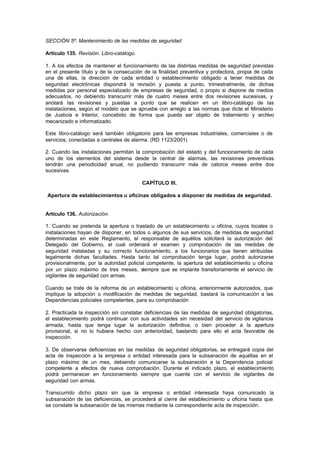 SECCIÓN 5ª. Mantenimiento de las medidas de seguridad

Artículo 135. Revisión. Libro-catálogo.

1. A los efectos de mantener el funcionamiento de las distintas medidas de seguridad previstas
en el presente título y de la consecución de la finalidad preventiva y protectora, propia de cada
una de ellas, la dirección de cada entidad o establecimiento obligado a tener medidas de
seguridad electrónicas dispondrá la revisión y puesta a punto, trimestralmente, de dichas
medidas por personal especializado de empresas de seguridad, o propio si dispone de medios
adecuados, no debiendo transcurrir más de cuatro meses entre dos revisiones sucesivas, y
anotará las revisiones y puestas a punto que se realicen en un libro-catálogo de las
instalaciones, según el modelo que se apruebe con arreglo a las normas que dicte el Ministerio
de Justicia e Interior, concebido de forma que pueda ser objeto de tratamiento y archivo
mecanizado e informatizado.

Este libro-catálogo será también obligatorio para las empresas industriales, comerciales o de
servicios, conectadas a centrales de alarma. (RD 1123/2001)

2. Cuando las instalaciones permitan la comprobación del estado y del funcionamiento de cada
uno de los elementos del sistema desde la central de alarmas, las revisiones preventivas
tendrán una periodicidad anual, no pudiendo transcurrir más de catorce meses entre dos
sucesivas.

                                          CAPÍTULO III.

Apertura de establecimientos u oficinas obligados a disponer de medidas de seguridad.


Artículo 136. Autorización.

1. Cuando se pretenda la apertura o traslado de un establecimiento u oficina, cuyos locales o
instalaciones hayan de disponer, en todos o algunos de sus servicios, de medidas de seguridad
determinadas en este Reglamento, el responsable de aquéllos solicitará la autorización del
Delegado del Gobierno, el cual ordenará el examen y comprobación de las medidas de
seguridad instaladas y su correcto funcionamiento, a los funcionarios que tienen atribuidas
legalmente dichas facultades. Hasta tanto tal comprobación tenga lugar, podrá autorizarse
provisionalmente, por la autoridad policial competente, la apertura del establecimiento u oficina
por un plazo máximo de tres meses, siempre que se implante transitoriamente el servicio de
vigilantes de seguridad con armas.

Cuando se trate de la reforma de un establecimiento u oficina, anteriormente autorizados, que
implique la adopción o modificación de medidas de seguridad, bastará la comunicación a las
Dependencias policiales competentes, para su comprobación

2. Practicada la inspección sin constatar deficiencias de las medidas de seguridad obligatorias,
el establecimiento podrá continuar con sus actividades sin necesidad del servicio de vigilancia
armada, hasta que tenga lugar la autorización definitiva, o bien proceder a la apertura
provisional, si no lo hubiera hecho con anterioridad, bastando para ello el acta favorable de
inspección.

3. De observarse deficiencias en las medidas de seguridad obligatorias, se entregará copia del
acta de inspección a la empresa o entidad interesada para la subsanación de aquéllas en el
plazo máximo de un mes, debiendo comunicarse la subsanación a la Dependencia policial
competente a efectos de nueva comprobación. Durante el indicado plazo, el establecimiento
podrá permanecer en funcionamiento siempre que cuente con el servicio de vigilantes de
seguridad con armas.

Transcurrido dicho plazo sin que la empresa o entidad interesada haya comunicado la
subsanación de las deficiencias, se procederá al cierre del establecimiento u oficina hasta que
se constate la subsanación de las mismas mediante la correspondiente acta de inspección.
 