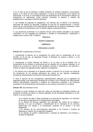 4. En el caso de que la empresa o entidad solicitante no recibiere indicación o comunicación
alguna, en el plazo de tres meses siguientes a la fecha de presentación de la solicitud de
autorización, o en el de un mes desde la fecha de presentación de la comunicación relativa a la
subsanación de deficiencias, podrá entender autorizada la apertura o traslado del
establecimiento o aprobada la reforma efectuada.

5. Las medidas de seguridad no obligatorias y las reformas que no afecten a los elementos
esenciales del sistema de seguridad, instalados en este tipo de establecimientos u oficinas,
habrán de ser comunicadas a las Dependencias policiales de los órganos competentes, antes
de su entrada en funcionamiento, pero no estarán sujetas a autorización previa.

6. Las previsiones contenidas en el presente artículo serán también aplicables a los cajeros
automáticos, en los supuestos de instalación y entrada en funcionamiento, modificación o
traslado de los mismos. (RD 1123/2001)
                                        TÍTULO IV.

                                     Control e inspección

                                          CAPÍTULO I.

                                     Información y control

Artículo 137. Competencias y funciones.

1. Corresponde el ejercicio de la competencia de control para el cumplimiento de la Ley
23/1992, de 30 de julio, de Seguridad Privada, al Ministerio de Justicia e Interior y a los
Gobernadores Civiles.

2. Corresponde al Cuerpo Nacional de Policía y, en su caso, al de la Guardia Civil, el
cumplimiento de las órdenes e instrucciones que se impartan por los órganos indicados, en el
ejercicio de la función de control de las entidades, servicios o actuaciones y del personal y
medios en materia de seguridad privada, vigilancia e investigación.

3. Sin perjuicio de lo dispuesto en el apartado anterior, el ejercicio de la función de control de
las actuaciones de los guardas particulares del campo, en sus distintas modalidades,
corresponde especialmente a la Dirección General de la Guardia Civil.

4. Para el ejercicio de las competencias respectivamente atribuidas por la legislación de
seguridad privada a las Direcciones Generales de la Policía y de la Guardia Civil, éstas llevarán
ficheros automatizados, destinados a registrar las infracciones cometidas y las sanciones
impuestas en los procedimientos sancionadores en que hubieran intervenido en la materia.

Artículo 138. Documentación anual.

1. Durante el primer trimestre de cada año, todas las empresas de seguridad remitirán a la
Secretaría de Estado de Interior un informe explicativo de las actividades realizadas en el año
anterior, en el que constará:

        a) La relación de altas y bajas producidas en el personal de seguridad, con indicación
        de los datos consignados en el correspondiente libro-registro.
        b) La relación de servicios realizados, con indicación del nombre de la entidad o
        persona a la que se prestaron y especificación de la naturaleza de los servicios,
        determinada con arreglo a la enumeración contenida en el artículo 1 de este
        Reglamento.
        c) El resumen de las comunicaciones efectuadas a las Fuerzas y Cuerpos de
        Seguridad en relación con la seguridad ciudadana.
        d) La relación de auxilios, colaboraciones y entregas de detenidos a las Fuerzas y
        Cuerpos de Seguridad.
 