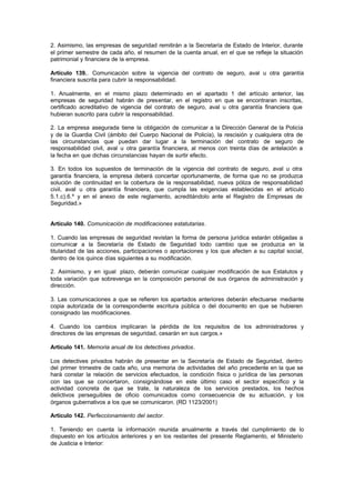 2. Asimismo, las empresas de seguridad remitirán a la Secretaría de Estado de Interior, durante
el primer semestre de cada año, el resumen de la cuenta anual, en el que se refleje la situación
patrimonial y financiera de la empresa.

Artículo 139.. Comunicación sobre la vigencia del contrato de seguro, aval u otra garantía
financiera suscrita para cubrir la responsabilidad.

1. Anualmente, en el mismo plazo determinado en el apartado 1 del artículo anterior, las
empresas de seguridad habrán de presentar, en el registro en que se encontraran inscritas,
certificado acreditativo de vigencia del contrato de seguro, aval u otra garantía financiera que
hubieran suscrito para cubrir la responsabilidad.

2. La empresa asegurada tiene la obligación de comunicar a la Dirección General de la Policía
y de la Guardia Civil (ámbito del Cuerpo Nacional de Policía), la rescisión y cualquiera otra de
las circunstancias que puedan dar lugar a la terminación del contrato de seguro de
responsabilidad civil, aval u otra garantía financiera, al menos con treinta días de antelación a
la fecha en que dichas circunstancias hayan de surtir efecto.

3. En todos los supuestos de terminación de la vigencia del contrato de seguro, aval u otra
garantía financiera, la empresa deberá concertar oportunamente, de forma que no se produzca
solución de continuidad en la cobertura de la responsabilidad, nueva póliza de responsabilidad
civil, aval u otra garantía financiera, que cumpla las exigencias establecidas en el artículo
5.1.c).6.º y en el anexo de este reglamento, acreditándolo ante el Registro de Empresas de
Seguridad.»


Artículo 140. Comunicación de modificaciones estatutarias.

1. Cuando las empresas de seguridad revistan la forma de persona jurídica estarán obligadas a
comunicar a la Secretaría de Estado de Seguridad todo cambio que se produzca en la
titularidad de las acciones, participaciones o aportaciones y los que afecten a su capital social,
dentro de los quince días siguientes a su modificación.

2. Asimismo, y en igual plazo, deberán comunicar cualquier modificación de sus Estatutos y
toda variación que sobrevenga en la composición personal de sus órganos de administración y
dirección.

3. Las comunicaciones a que se refieren los apartados anteriores deberán efectuarse mediante
copia autorizada de la correspondiente escritura pública o del documento en que se hubieren
consignado las modificaciones.

4. Cuando los cambios implicaran la pérdida de los requisitos de los administradores y
directores de las empresas de seguridad, cesarán en sus cargos.»

Artículo 141. Memoria anual de los detectives privados.

Los detectives privados habrán de presentar en la Secretaría de Estado de Seguridad, dentro
del primer trimestre de cada año, una memoria de actividades del año precedente en la que se
hará constar la relación de servicios efectuados, la condición física o jurídica de las personas
con las que se concertaron, consignándose en este último caso el sector específico y la
actividad concreta de que se trate, la naturaleza de los servicios prestados, los hechos
delictivos perseguibles de oficio comunicados como consecuencia de su actuación, y los
órganos gubernativos a los que se comunicaron. (RD 1123/2001)

Artículo 142. Perfeccionamiento del sector.

1. Teniendo en cuenta la información reunida anualmente a través del cumplimiento de lo
dispuesto en los artículos anteriores y en los restantes del presente Reglamento, el Ministerio
de Justicia e Interior:
 