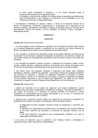 a) Dará cuenta anualmente al Gobierno y a las Cortes Generales sobre el
        funcionamiento del sector de la seguridad privada.
        b) Adoptará o promoverá las medidas de carácter general adecuadas para perfeccionar
        dicho funcionamiento y para asegurar la consecución de las finalidades de la Ley
        23/1992, de 30 de julio, de Seguridad Privada.

2. Corresponde al Ministerio de Justicia e Interior, a través de la Dirección General de la
Policía, la planificación, información, asesoramiento y coordinación de la seguridad de las
personas, edificios, instalaciones, actividades y objetos de especial interés, en el ámbito de la
Administración General del Estado y de las entidades de Derecho Público vinculadas o
dependientes de ella.

                                         CAPÍTULO II.

                                            Inspección.

Artículo 143. Acceso de los funcionarios.

1. Los libros-registro de las empresas de seguridad y de los detectives privados determinados
en el presente Reglamento estarán a disposición de los miembros del Cuerpo Nacional de
Policía, encargados de su control, para las inspecciones que deban realizar.

2. Las empresas y el personal de seguridad privada de las mismas facilitarán el acceso de los
funcionarios de las Fuerzas y Cuerpos de Seguridad competentes a los armeros, al objeto de
que puedan realizar las comprobaciones pertinentes sobre los propios armeros y las armas que
contengan.

3. Las empresas de depósito, custodia, recuento y clasificación de monedas y billetes, títulos-
valores y objetos valiosos o peligrosos facilitarán la inspección de la cámara acorazada con el
fin de hacer las pertinentes comprobaciones de los datos que figuren en los libros-registro.

4. Del mismo modo, las empresas, entidades y organismos que deban tener instalados
dispositivos, sistemas o medidas de seguridad, o que tengan servicios de protección prestados
por personal de seguridad, o sistemas de seguridad conectados a centrales de alarma,
deberán facilitar el acceso a los miembros de las Fuerzas y Cuerpos de Seguridad encargados
de las funciones inspectoras a que se refiere este Reglamento, con objeto de que puedan
comprobar en cualquier momento el estado de las instalaciones y su funcionamiento.

Artículo 144. Inspecciones.

1. Aparte del desarrollo de los planes de inspección que tengan establecidos, cuando
recibieren denuncias sobre irregularidades cometidas por empresas o personal de seguridad, o
por Centros de formación o su personal, los servicios policiales de inspección y control
procederán a la comprobación de los hechos denunciados y, en su caso, a la apertura del
correspondiente procedimiento. (RD 1123/2001)

2. Siempre que el personal indicado realice una inspección de empresas de seguridad, de
establecimientos públicos o privados, o de despachos de los detectives privados:

        a) Diligenciará los libros revisados, haciendo constar las deficiencias o anomalías que
        observare.
        b) Efectuará las comprobaciones precisas para la constatación del contenido reflejado
        en los libros, debiendo las empresas y el personal de seguridad colaborar con tal
        objeto.
        c) De cada inspección, extenderá el acta correspondiente, facilitando una copia al
        responsable del establecimiento

3. Los actos de inspección, que se contraerán a las medidas, medios y actividades de
seguridad privada, podrán desarrollarse, indistintamente:
 