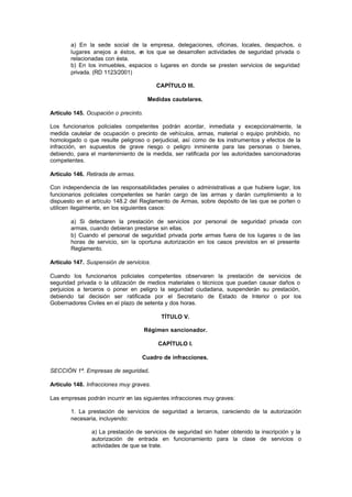 a) En la sede social de la empresa, delegaciones, oficinas, locales, despachos, o
        lugares anejos a éstos, e los que se desarrollen actividades de seguridad privada o
                                 n
        relacionadas con ésta.
        b) En los inmuebles, espacios o lugares en donde se presten servicios de seguridad
        privada. (RD 1123/2001)

                                          CAPÍTULO III.

                                       Medidas cautelares.

Artículo 145. Ocupación o precinto.

Los funcionarios policiales competentes podrán acordar, inmediata y excepcionalmente, la
medida cautelar de ocupación o precinto de vehículos, armas, material o equipo prohibido, no
homologado o que resulte peligroso o perjudicial, así como de los instrumentos y efectos de la
infracción, en supuestos de grave riesgo o peligro inminente para las personas o bienes,
debiendo, para el mantenimiento de la medida, ser ratificada por las autoridades sancionadoras
competentes.

Artículo 146. Retirada de armas.

Con independencia de las responsabilidades penales o administrativas a que hubiere lugar, los
funcionarios policiales competentes se harán cargo de las armas y darán cumplimiento a lo
dispuesto en el artículo 148.2 del Reglamento de Armas, sobre depósito de las que se porten o
utilicen ilegalmente, en los siguientes casos:

        a) Si detectaren la prestación de servicios por personal de seguridad privada con
        armas, cuando debieran prestarse sin ellas.
        b) Cuando el personal de seguridad privada porte armas fuera de los lugares o de las
        horas de servicio, sin la oportuna autorización en los casos previstos en el presente
        Reglamento.

Artículo 147. Suspensión de servicios.

Cuando los funcionarios policiales competentes observaren la prestación de servicios de
seguridad privada o la utilización de medios materiales o técnicos que puedan causar daños o
perjuicios a terceros o poner en peligro la seguridad ciudadana, suspenderán su prestación,
debiendo tal decisión ser ratificada por el Secretario de Estado de Interior o por los
Gobernadores Civiles en el plazo de setenta y dos horas.

                                           TÍTULO V.

                                      Régimen sancionador.

                                          CAPÍTULO I.

                                   Cuadro de infracciones.

SECCIÓN 1ª. Empresas de seguridad.

Artículo 148. Infracciones muy graves.

Las empresas podrán incurrir en las siguientes infracciones muy graves:

        1. La prestación de servicios de seguridad a terceros, careciendo de la autorización
        necesaria, incluyendo:

                a) La prestación de servicios de seguridad sin haber obtenido la inscripción y la
                autorización de entrada en funcionamiento para la clase de servicios o
                actividades de que se trate.
 