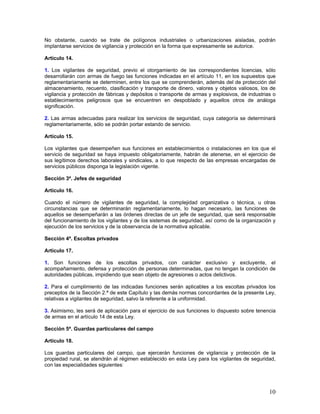No obstante, cuando se trate de polígonos industriales o urbanizaciones aisladas, podrán
implantarse servicios de vigilancia y protección en la forma que expresamente se autorice.

Artículo 14.

1. Los vigilantes de seguridad, previo el otorgamiento de las correspondientes licencias, sólo
desarrollarán con armas de fuego las funciones indicadas en el artículo 11, en los supuestos que
reglamentariamente se determinen, entre los que se comprenderán, además del de protección del
almacenamiento, recuento, clasificación y transporte de dinero, valores y objetos valiosos, los de
vigilancia y protección de fábricas y depósitos o transporte de armas y explosivos, de industrias o
establecimientos peligrosos que se encuentren en despoblado y aquellos otros de análoga
significación.

2. Las armas adecuadas para realizar los servicios de seguridad, cuya categoría se determinará
reglamentariamente, sólo se podrán portar estando de servicio.

Artículo 15.

Los vigilantes que desempeñen sus funciones en establecimientos o instalaciones en los que el
servicio de seguridad se haya impuesto obligatoriamente, habrán de atenerse, en el ejercicio de
sus legítimos derechos laborales y sindicales, a lo que respecto de las empresas encargadas de
servicios públicos disponga la legislación vigente.

Sección 3ª. Jefes de seguridad

Artículo 16.

Cuando el número de vigilantes de seguridad, la complejidad organizativa o técnica, u otras
circunstancias que se determinarán reglamentariamente, lo hagan necesario, las funciones de
aquellos se desempeñarán a las órdenes directas de un jefe de seguridad, que será responsable
del funcionamiento de los vigilantes y de los sistemas de seguridad, así como de la organización y
ejecución de los servicios y de la observancia de la normativa aplicable.

Sección 4ª. Escoltas privados

Artículo 17.

1. Son funciones de los escoltas privados, con carácter exclusivo y excluyente, el
acompañamiento, defensa y protección de personas determinadas, que no tengan la condición de
autoridades públicas, impidiendo que sean objeto de agresiones o actos delictivos.

2. Para el cumplimiento de las indicadas funciones serán aplicables a los escoltas privados los
preceptos de la Sección 2.ª de este Capítulo y las demás normas concordantes de la presente Ley,
relativas a vigilantes de seguridad, salvo la referente a la uniformidad.

3. Asimismo, les será de aplicación para el ejercicio de sus funciones lo dispuesto sobre tenencia
de armas en el artículo 14 de esta Ley.

Sección 5ª. Guardas particulares del campo

Artículo 18.

Los guardas particulares del campo, que ejercerán funciones de vigilancia y protección de la
propiedad rural, se atendrán al régimen establecido en esta Ley para los vigilantes de seguridad,
con las especialidades siguientes:




                                                                                                10
 