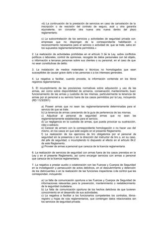 «b) La continuación de la prestación de servicios en caso de cancelación de la
        inscripción o de rescisión del contrato de seguro, aval u otra garantía
        equivalente, sin concertar otra nueva otra nueva dentro del plazo
        reglamentario.

        c) La subcontratación de los servicios y actividades de seguridad privada con
        empresas que no dispongan de la correspondiente habilitación o
        reconocimiento necesarios para el servicio o actividad de que se trate, salvo en
        los supuestos reglamentariamente permitidos.»

2. La realización de actividades prohibidas en el artículo 3 de la Ley, sobre conflictos
políticos o laborales, control de opiniones, recogida de datos personales con tal objeto,
o información a terceras personas sobre sus clientes o su personal, en el caso de que
no sean constitutivas de delito.

3. La instalación de medios materiales o técnicos no homologados que sean
susceptibles de causar grave daño a las personas o a los intereses generales.

4. La negativa a facilitar, cuando proceda, la información contenida en los libros
registros reglamentarios.

5. El incumplimiento de las previsiones normativas sobre adquisición y uso de las
armas, así como sobre disponibilidad de armeros, conservación, mantenimiento, buen
funcionamiento de las armas y custodia de las mismas, particularmente la tenencia de
armas por el personal a su servicio fuera de los casos permitidos por la Ley, incluyendo
(RD 1123/2001):

        a) Poseer armas que no sean las reglamentariamente determinadas para el
        servicio de que se trate.
        b) La tenencia de armas careciendo de la guía de pertenencia de las mismas.
        c) Adjudicar al personal de seguridad armas que no sean las
        reglamentariamente establecidas para el servicio.
        d) La negligencia en la custodia de armas, que pueda provocar su sustracción,
        robo o extravío.
        e) Carecer de armero con la correspondiente homologación o no hacer uso del
        mismo, en los casos en que esté exigido en el presente Reglamento.
        f) La realización de los ejercicios de tiro obligatorios por el personal de
        seguridad sin la presencia o sin la dirección del instructor de tiro o, en su caso,
        del jefe de seguridad, o incumpliendo lo dispuesto al efecto en el artículo 84.2
        de este Reglamento.
        g) Proveer de armas a personal que carezca de la licencia reglamentaria.

6. La realización de servicios de seguridad con armas fuera de los casos previstos en la
Ley y en el presente Reglamento, así como encargar servicios con armas a personal
que carezca de la licencia reglamentaria.

7. La negativa a prestar auxilio o colaboración con las Fuerzas y Cuerpos de Seguridad
en la investigación y persecución de actos delictivos, en el descubrimiento y detención
de los delincuentes o en la realización de las funciones inspectoras o de control que les
correspondan, incluyendo:

        a) La falta de comunicación oportuna a las Fuerzas y Cuerpos de Seguridad de
        informaciones relevantes para la prevención, mantenimiento o restablecimiento
        de la seguridad ciudadana.
        b) La falta de comunicación oportuna de los hechos delictivos de que tuvieren
        conocimiento en el desarrollo de sus actividades.
        c) La negativa a facilitar a los funcionarios competentes los contratos, libros-
        registro u hojas de ruta reglamentarios, que contengan datos relacionados con
        los servicios de seguridad privada.
 