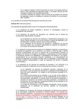 d) La negativa a facilitar a dichos funcionarios el acceso a los lugares donde se
                lleven a cabo actividades de seguridad privada, o se presten servicios de esta
                naturaleza, excepto a los domicilios particulares.
                e) Impedir o dificultar de cualquier modo el control de la prestación de servicios
                de seguridad, cuando se establezcan sistemas informáticos de comunicación.
                (RD 1123/2001)

8. La comisión de una tercera infracción grave en el período de un año.

Artículo 149. Infracciones graves.

Las empresas de seguridad podrán incurrir en las siguientes infracciones graves:

        1. La instalación de medios materiales o técnicos no homologados, cuando la
        homologación sea preceptiva.

        2. La realización de servicios de transportes con vehículos que no reúnan las
        características reglamentarias, incluyendo:

                a) La utilización de vehículos con distintivos o características semejantes a los
                de las Fuerzas Armadas o a los de las Fuerzas y Cuerpos de Seguridad o con
                lanzadestellos o sistemas acústicos que les estén prohibidos.
                b) La realización de los servicios de transporte o distribución sin que los
                vehículos cuenten con la dotación reglamentaria de vigilantes de seguridad o,
                en su caso, sin la protección necesaria.

        3. La realización de funciones que excedan de la habilitación obtenida o reconocida por
        la empresa de seguridad o por el personal a su servicio, o fuera del lugar o ámbito
        territorial correspondiente, así como la retención de la documentación personal; la
        realización de servi cios en polígonos industriales y urbanizaciones sin haber obtenido
        la autorización expresa de la Delegación o Subdelegación del Gobierno o del órgano
        correspondiente de la comunidad autónoma competente, y la subcontratación de
        servicios de seguridad con empresas inscritas, pero no habilitadas o reconocidas para
        el ámbito territorial correspondiente al lugar de realización del servicio o actividad
        subcontratados.»

        4. La realización de los servicios de seguridad sin formalizar o sin comunicar a la
        autoridad competente la celebración de los correspondientes contratos, incluyendo:

                a) La realización de servicios de protección personal, careciendo de la
                autorización a que se refieren los artículos 27 y siguientes de este Reglamento,
                fuera del plazo establecido o al margen de las condiciones impuestas en la
                autorización.
                b) La falta de comunicación de los contratos, o, en su caso, de las ofertas en
                que se concreten sus prestaciones, o de las modificaciones de los mismos, a
                las Autoridades competentes; no hacerlo d     entro de los plazos establecidos; o
                realizarlo sin ajustarse a los modelos o formatos aprobados; y la prestación de
                los servicios, en circunstancias o condiciones distintas de las previstas en los
                contratos comunicados. (RD 1123/2001)
                c) La falta de comunicación a las autoridades competentes, dentro del plazo
                establecido, de la prestación de servicios urgentes, en circunstancias
                excepcionales.

        5. La utilización en el ejercicio de funciones de seguridad, de personas que carezcan
        de la nacionalidad, cualificación, acreditación o titulación exigidas, o de cualquier otro
        de los requisitos necesarios, incluyendo el de la superación de los correspondientes
        cursos de actualización y especialización con la periodicidad establecida (Sentencia
        15.01.09 Sala 3ª Tribunal Supremo), y la utilización de personal habilitado sin la
        correspondiente comunicación de alta en la empresas, en la forma establecida. (RD
        1123/2001)
 