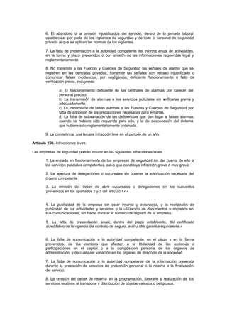 6. El abandono o la omisión injustificados del servicio, dentro de la jornada laboral
        establecida, por parte de los vigilantes de seguridad y de todo el personal de seguridad
        privada al que se aplican las normas de los vigilantes.

        7. La falta de presentación a la autoridad competente del informe anual de actividades,
        en la forma y plazo prevenidos o con o   misión de las informaciones requeridas legal y
        reglamentariamente.

        8. No transmitir a las Fuerzas y Cuerpos de Seguridad las señales de alarma que se
        registren en las centrales privadas, transmitir las señales con retraso injustificado o
        comunicar falsas incidencias, por negligencia, deficiente funcionamiento o falta de
        verificación previa, incluyendo:

                a) El funcionamiento deficiente de las centrales de alarmas por carecer del
                personal preciso.
                b) La transmisión de alarmas a los servicios policiales sin v  erificarlas previa y
                adecuadamente.
                c) La transmisión de falsas alarmas a las Fuerzas y Cuerpos de Seguridad por
                falta de adopción de las precauciones necesarias para evitarlas.
                d) La falta de subsanación de las deficiencias que den lugar a falsas alarmas,
                cuando se hubiere sido requerido para ello, y la de desconexión del sistema
                que hubiere sido reglamentariamente ordenada.

        9. La comisión de una tercera infracción leve en el período de un año.

Artículo 150. Infracciones leves.

Las empresas de seguridad podrán incurrir en las siguientes infracciones leves:

        1. La entrada en funcionamiento de las empresas de seguridad sin dar cuenta de ello a
        los servicios policiales competentes, salvo que constituya infracción grave o muy grave.

        2. La apertura de delegaciones o sucursales sin obtener la autorización necesaria del
        órgano competente.

        3. La omisión del deber de abrir sucursales o delegaciones en los supuestos
        prevenidos en los apartados 2 y 3 del artículo 17.»


        4. La publicidad de la empresa sin estar inscrita y autorizada, y la realización de
        publicidad de las actividades y servicios o la utilización de documentos o impresos en
        sus comunicaciones, sin hacer constar el número de registro de la empresa.

        5. La falta de presentación anual, dentro del plazo establecido, del certificado
        acreditativo de la vigencia del contrato de seguro, aval u otra garantía equivalente.»


        6. La falta de comunicación a la autoridad competente, en el           plazo y en la forma
        prevenidos, de los cambios que afecten a la titularidad                de las acciones o
        participaciones en el capital o a la composición personal              de los órganos de
        administración, y de cualquier variación en los órganos de dirección   de la sociedad.

        7. La falta de comunicación a la autoridad competente de la información prevenida
        durante la prestación de servicios de protección personal o la relativa a la finalización
        del servicio.

        8. La omisión del deber de reserva en la programación, itinerario y realización de los
        servicios relativos al transporte y distribución de objetos valiosos o peligrosos.
 