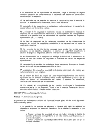 9. La realización de las operaciones de transporte, carga o descarga de objetos
       valiosos o peligrosos en forma distinta de la prevenida o sin adoptar las precauciones
       necesarias para su seguridad.

       10. La realización de los servicios sin asegurar la comunicación entre la sede de la
       empresa y el personal que los desempeñe cuando fuere obligatoria.

       11. La omisión de las prevenciones o precauciones reglamentarias en el transporte de
       objetos valiosos por vía marítima o aérea.

       12. La omisión de los proyectos de instalación, previos a la instalación de medidas de
       seguridad; de las comprobaciones necesarias; o de la expedición del correspondiente
       certificado que garantice que las instalaciones de seguridad cumplen las exigencias
       reglamentarias. (RD 1123/2001)

       13. La falta de realización de las revisiones obligatorias de las instalaciones de
       seguridad sin cumplir la periodicidad establecida o con personal que no reúna la
       cualificación requerida.

       14. La carencia de servicio técnico necesario para arreglar las averías que se
       produzcan en los aparatos, dispositivos o sistemas de seguridad obligatorios; o
       sistemas de seguridad obligatorios, o tenerlo sin la capacidad o eficacia adecuadas.

       15. El incumplimiento de la obligación de entregar el manual de la instalación o el
       manual de uso del sistema de seguridad o facilitarlos sin reunir las exigencias
       reglamentarias.

       16. La prestación de servicios de custodia de llaves, careciendo de armero o de caja
       fuerte o sin cumplir las precauciones prevenidas al efecto.

       17. La actuación del personal de seguridad sin la debida uniformidad o los medios que
       reglamentariamente sean exigibles.

       18. La omisión del deber de adaptar los Libros-Registro reglamentarios a las normas
       reguladoras de sus formatos o modelos; del de llevarlos regularmente y al día; o del de
       cumplir las normas de funcionamiento del sistema o sistemas de información,
       comunicación o certificación que se determinen.

       19. En general, el incumplimiento de los trámites, condiciones o formalidades
       establecidos por la Ley de Seguridad Privada o por el presente Reglamento, siempre
       que no constituya delito o infracción grave o muy grave.

SECCIÓN 2.ª Personal de seguridad privada.

Artículo 151. Infracciones muy graves.

El personal que desempeñe funciones de seguridad privada, podrá incurrir en las siguientes
infracciones muy graves:

       1. La prestación de servicios de seguridad a terceros por parte de personal no
       integrado en empresas de seguridad, careciendo de la habilitación necesaria, lo que
       incluye:

               a) Prestar servicios de seguridad privada sin haber obtenido la tarjeta de
               identidad profesional correspondiente o sin estar inscrito, cuando proceda, en
               el pertinente registro.
               b) Ejercer funciones de seguridad privada distintas de aquellas para las que se
               estuviere habilitado.
 