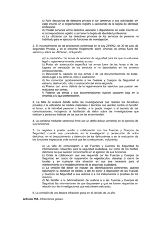 c) Abrir despachos de detective privado o dar comienzo a sus actividades sin
                estar inscrito en el reglamentario registro o careciendo de la tarjeta de identidad
                profesional.
                d) Prestar servicios como detective asociado o dependiente sin estar inscrito en
                el correspondiente registro o sin tener la tarjeta de identidad profesional.
                e) La utilización por los detectives privados de los servicios de personal no
                habilitado para el ejercicio de funciones de investigación.

        2. El incumplimiento de las previsiones contenidas en la Ley 23/1992, de 30 de julio, de
        Seguridad Privada, y en el presente Reglamento sobre tenencia de armas fuera del
        servicio y sobre su utilización, incluyendo:

                a) La prestación con armas de servicios de seguridad para los que no estuviese
                legal o reglamentariamente previsto su uso.
                b) Portar sin autorización específica las armas fuera de las horas o de los
                lugares de prestación de los servicios o no depositarlas en los armeros
                correspondientes.
                c) Descuidar la custodia de sus armas o de las documentaciones de éstas,
                dando lugar a su extravío, robo o sustracción.
                d) No comunicar oportunamente a las Fuerzas y Cuerpos de Seguridad el
                extravío, destrucción, robo o sustracción del arma asignada.
                e) Prestar con arma distinta de la reglamentaria los servicios que puedan ser
                realizados con armas.
                f) Retener las armas o sus documentaciones cuando causaren baja en la
                empresa a la que pertenecieren.

        3. La falta de reserva debida sobre las investigaciones que realicen los detectives
        privados o la utilización de medios materiales o técnicos que atenten contra el derecho
        el honor, a la intimidad personal o familiar, a la propia imagen o al secreto de las
        comunicaciones, incluyendo la facilitación de datos sobre las investigaciones que
        realicen a personas distintas de las que se las encomienden.

        4. La condena mediante sentencia firme por un delito doloso cometido en el ejercicio de
        sus funciones.

        5. La negativa a prestar auxilio o colaboración con las Fuerzas y Cuerpos de
        Seguridad, cuando sea procedente, en la investigación y persecución de actos
        delictivos, en el descubrimiento y detención de los delincuentes o en la realización de
        las funciones inspectoras o de control que les correspondan, incluyendo:

                a) La falta de comunicación a las Fuerzas y Cuerpos de Seguridad de
                informaciones relevantes para la seguridad ciudadana, así como de los hechos
                delictivos de que tuvieren conocimiento en el ejercicio de sus funciones.
                b) Omitir la colaboración que sea requerida por las Fuerzas y Cuerpos de
                Seguridad en casos de suspensión de espectáculos, desalojo o cierre de
                locales y en cualquier otra situación en que sea necesaria para el
                mantenimiento o el restablecimiento de la seguridad ciudadana.
                c) La omisión del deber de realizar las identificaciones pertinentes, cuando
                observaren la comisión de delitos, o del de poner a disposición de las Fuerzas
                y Cuerpos de Seguridad a sus autores o a los instrumentos o pruebas de los
                mismos.
                d) No facilitar a la Administración de Justicia o a las Fuerzas y Cuerpos de
                Seguridad las informaciones de que dispusiesen y que les fueren requeridas en
                relación con las investigaciones que estuviesen realizando.

        6. La comisión de una tercera infracción grave en el período de un año.

Artículo 152. Infracciones graves.
 
