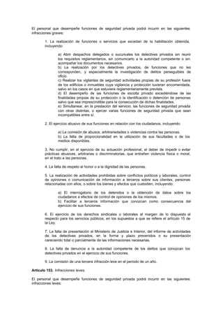 El personal que desempeñe funciones de seguridad privada podrá incurrir en las siguientes
infracciones graves:

        1. La realización de funciones o servicios que excedan de la habilitación obtenida,
        incluyendo:

                a) Abrir despachos delegados o sucursales los detectives privados sin reunir
                los requisitos reglamentarios, sin comunicarlo a la autoridad competente o sin
                acompañar los documentos necesarios.
                b) La realización por los detectives privados, de funciones que no les
                corresponden, y especialmente la investigación de delitos perseguibles de
                oficio.
                c) Realizar los vigilantes de seguridad actividades propias de su profesión fuera
                de los edificios o inmuebles cuya vigilancia y protección tuvieran encomendada,
                salvo en los casos en que estuviere reglamentariamente prevista.
                d) El desempeño de las funciones de escolta privado excediéndose de las
                finalidades propias de su protección o la identificación o detención de personas
                salvo que sea imprescindible para la consecución de dichas finalidades.
                e) Simultanear, en la prestación del servicio, las funciones de seguridad privada
                con otras distintas, o ejercer varias funciones de seguridad privada que sean
                incompatibles entre sí.

        2. El ejercicio abusivo de sus funciones en relación con los ciudadanos, incluyendo:

                a) La comisión de abusos, arbitrariedades o violencias contra las personas.
                b) La falta de proporcionalidad en la utilización de sus facultades o de los
                medios disponibles.

        3. No cumplir, en el ejercicio de su actuación profesional, el deber de impedir o evitar
        prácticas abusivas, arbitrarias o discriminatorias, que entrañen violencia física o moral,
        en el trato a las personas.

        4. La falta de respeto al honor o a la dignidad de las personas.

        5. La realización de actividades prohibidas sobre conflictos políticos y laborales, control
        de opiniones o comunicación de información a terceros sobre sus clientes, personas
        relacionadas con ellos, o sobre los bienes y efectos que custodien, incluyendo:

                a) El interrogatorio de los detenidos o la obtención de datos sobre los
                ciudadanos a efectos de control de opiniones de los mismos.
                b) Facilitar a terceros información que conozcan como consecuencia del
                ejercicio de sus funciones.

        6. El ejercicio de los derechos sindicales o laborales al margen de lo dispuesto al
        respecto para los servicios públicos, en los supuestos a que se refiere el artículo 15 de
        la Ley.

        7. La falta de presentación al Ministerio de Justicia e Interior, del informe de actividades
        de los detectives privados, en la forma y plazo prevenidos o su presentación
        careciendo total o parcialmente de las informaciones necesarias.

        8. La falta de denuncia a la autoridad competente de los delitos que conozcan los
        detectives privados en el ejercicio de sus funciones.

        9. La comisión de una tercera infracción leve en el período de un año.

Artículo 153. Infracciones leves.

El personal que desempeñe funciones de seguridad privada podrá incurrir en las siguientes
infracciones leves:
 