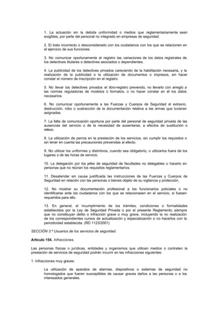 1. La actuación sin la debida uniformidad o medios que reglamentariamente sean
        exigibles, por parte del personal no integrado en empresas de seguridad.

        2. El trato incorrecto o desconsiderado con los ciudadanos con los que se relacionen en
        el ejercicio de sus funciones.

        3. No comunicar oportunamente al registro las variaciones de los datos registrales de
        los detectives titulares o detectives asociados o dependientes.

        4. La publicidad de los detectives privados careciendo de la habilitación necesaria, y la
        realización de la publicidad o la utilización de documentos o impresos, sin hacer
        constar el número de inscripción en el registro.

        5. No llevar los detectives privados el libro-registro prevenido, no llevarlo con arreglo a
        las normas reguladoras de modelos o formatos, o no hacer constar en él los datos
        necesarios.

        6. No comunicar oportunamente a las Fuerzas y Cuerpos de Seguridad el extravío,
        destrucción, robo o sustracción de la documentación relativa a las armas que tuvieran
        asignadas.

        7. La falta de comunicación oportuna por parte del personal de seguridad privada de las
        ausencias del servicio o de la necesidad de ausentarse, a efectos de sustitución o
        relevo.

        8. La utilización de perros en la prestación de los servicios, sin cumplir los requisitos o
        sin tener en cuenta las precauciones prevenidas al efecto.

        9. No utilizar los uniformes y distintivos, cuando sea obligatorio, o utilizarlos fuera de los
        lugares o de las horas de servicio.

        10. La delegación por los jefes de seguridad de facultades no delegables o hacerlo en
        personas que no reúnan los requisitos reglamentarios.

        11. Desatender sin causa justificada las instrucciones de las Fuerzas y Cuerpos de
        Seguridad en relación con las personas o bienes objeto de su vigilancia y protección.

        12. No mostrar su documentación profesional a los funcionarios policiales o no
        identificarse ante los ciudadanos con los que se relacionasen en el servicio, si fuesen
        requeridos para ello.

        13. En general, el incumplimiento de los trámites, condiciones o formalidades
        establecidos por la Ley de Seguridad Privada o por el presente Reglamento, siempre
        que no constituyan delito o infracción grave o muy grave, incluyendo la no realización
        de los correspondientes cursos de actualización y especialización o no hacerlos con la
        periodicidad establecida. (RD 1123/2001)

SECCIÓN 3.ª Usuarios de los servicios de seguridad.

Artículo 154. Infracciones.

Las personas físicas o jurídicas, entidades y organismos que utilicen medios o contraten la
prestación de servicios de seguridad podrán incurrir en las infracciones siguientes:

1. Infracciones muy graves:

        La utilización de aparatos de alarmas, dispositivos o sistemas de seguridad no
        homologados que fueren susceptibles de causar graves daños a las personas o a los
        interesados generales.
 