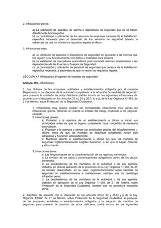 2. Infracciones graves:

        a) La utilización de aparatos de alarma o dispositivos de seguridad que no se hallen
        debidamente homologados.
        b) La contratación o utilización de los servicios de empresas carentes de la habilitación
        específica necesaria para el desarrollo de los servicios de seguridad privada, a
        sabiendas de que no reúnen los requisitos legales al efecto.

3. Infracciones leves:

        a) La utilización de aparatos o dispositivos de seguridad sin ajustarse a las normas que
        los regulen o su funcionamiento con daños o molestias para terceros.
        b) La instalación de marcadores automáticos para transmitir alarmas directamente a las
        dependencias de las Fuerzas y Cuerpos de Seguridad.
        c) La contratación o utilización de personal de seguridad que carezca de la habilitación
        específica necesaria, a sabiendas de que no reúne los requisitos legales.

SECCIÓN 4.ª Infracciones al régimen de medidas de seguridad.

Artículo 155. Infracciones.

1. Los titulares de las empresas, entidades y establecimientos obligados por el presente
Reglamento o por decisión de la autoridad competente a la adopción de medidas de seguridad
para prevenir la comisión de actos delictivos podrán incurrir en las siguientes infracciones de
acuerdo con lo dispuesto en los artículos 23.n), 24 y 26.f), h) y j), de la Ley Orgánica 1/1992, de
21 de febrero, sobre Protección de la Seguridad Ciudadana:

        1. Infracciones muy graves: podrán ser consideradas infracciones muy graves las
        infracciones graves, teniendo en cuenta la entidad del riesgo producido o del perjuicio
        causado.
        2. Infracciones graves:
                 a) Proceder a la apertura de un establecimiento u oficina o iniciar sus
                 actividades antes de que el órgano competente haya concedido la necesaria
                 autorización.
                 b) Proceder a la apertura o ejercer las actividades propias del establecimiento u
                 oficina antes de que las medidas de seguridad obligatorias hayan sido
                 adoptadas y funcionen adecuadamente.
                 c) Mantener abierto el establecimiento u oficina sin que las medidas de
                 seguridad reglamentariamente exigidas funcionen, o sin que lo hagan correcta
                 y eficazmente.

        3. Infracciones leves:
                 a) Las irregularidades en la cumplimentación de los registros prevenidos.
                 b) La omisión de los datos o comunicaciones obligatorios dentro de los plazos
                 prevenidos.
                 c) La desobediencia de los mandatos de la autoridad o de sus agentes,
                 dictados en directa aplicación de lo prevenido en la Ley Orgánica 1/1992, de 21
                 de febrero, desarrollado, en su caso, reglamentariamente sobre medidas de
                 seguridad en establecimientos e instalaciones, siempre que no constituya
                 infracción penal.
                 d) La desobediencia de los mandatos de la autoridad o de sus agentes,
                 dictados en aplicación de la Ley Orgánica 1/1992, de 21 de febrero, sobre
                 Protección de la Seguridad Ciudadana, siempre que no constituya infracción
                 penal.

2. También, de acuerdo con lo dispuesto en los artículos 23.n), 24 y 26.h) y j) de la Ley
Orgánica 1/1992, de 21 de febrero, sobre Protección de la Seguridad Ciudadana, el personal
de las empresas, entidades o establecimientos obligados a la adopción de medidas de
seguridad para prevenir la comisión de actos delictivos, podrá incurrir en las siguientes
 