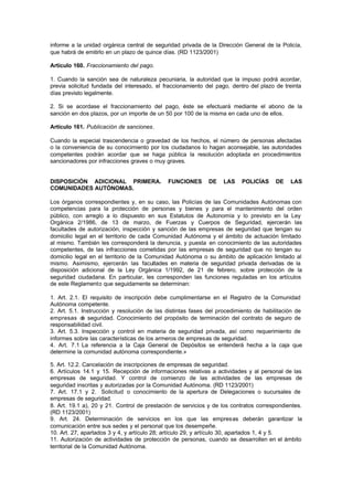 informe a la unidad orgánica central de seguridad privada de la Dirección General de la Policía,
que habrá de emitirlo en un plazo de quince días. (RD 1123/2001)

Artículo 160. Fraccionamiento del pago.

1. Cuando la sanción sea de naturaleza pecuniaria, la autoridad que la impuso podrá acordar,
previa solicitud fundada del interesado, el fraccionamiento del pago, dentro del plazo de treinta
días previsto legalmente.

2. Si se acordase el fraccionamiento del pago, éste se efectuará mediante el abono de la
sanción en dos plazos, por un importe de un 50 por 100 de la misma en cada uno de ellos.

Artículo 161. Publicación de sanciones.

Cuando la especial trascendencia o gravedad de los hechos, el número de personas afectadas
o la conveniencia de su conocimiento por los ciudadanos lo hagan aconsejable, las autoridades
competentes podrán acordar que se haga pública la resolución adoptada en procedimientos
sancionadores por infracciones graves o muy graves.


DISPOSICIÓN ADICIONAL PRIMERA.               FUNCIONES       DE   LAS     POLICÍAS     DE   LAS
COMUNIDADES AUTÓNOMAS.

Los órganos correspondientes y, en su caso, las Policías de las Comunidades Autónomas con
competencias para la protección de personas y bienes y para el mantenimiento del orden
público, con arreglo a lo dispuesto en sus Estatutos de Autonomía y lo previsto en la Ley
Orgánica 2/1986, de 13 de marzo, de Fuerzas y Cuerpos de Seguridad, ejercerán las
facultades de autorización, inspección y sanción de las empresas de seguridad que tengan su
domicilio legal en el territorio de cada Comunidad Autónoma y el ámbito de actuación limitado
al mismo. También les corresponderá la denuncia, y puesta en conocimiento de las autoridades
competentes, de las infracciones cometidas por las empresas de seguridad que no tengan su
domicilio legal en el territorio de la Comunidad Autónoma o su ámbito de aplicación limitado al
mismo. Asimismo, ejercerán las facultades en materia de seguridad privada derivadas de la
disposición adicional de la Ley Orgánica 1/1992, de 21 de febrero, sobre protección de la
seguridad ciudadana. En particular, les corresponden las funciones reguladas en los artículos
de este Reglamento que seguidamente se determinan:

1. Art. 2.1. El requisito de inscripción debe cumplimentarse en el Registro de la Comunidad
Autónoma competente.
2. Art. 5.1. Instrucción y resolución de las distintas fases del procedimiento de habilitación de
empresas d seguridad. Conocimiento del propósito de terminación del contrato de seguro de
             e
responsabilidad civil.
3. Art. 5.3. Inspección y control en materia de seguridad privada, así como requerimiento de
informes sobre las características de los armeros de empresas de seguridad.
4. Art. 7.1 La referencia a la Caja General de Depósitos se entenderá hecha a la caja que
determine la comunidad autónoma correspondiente.»

5. Art. 12.2. Cancelación de inscripciones de empresas de seguridad.
6. Artículos 14.1 y 15. Recepción de informaciones relativas a actividades y al personal de las
empresas de seguridad. Y control de comienzo de las actividades de las empresas de
seguridad inscritas y autorizadas por la Comunidad Autónoma. (RD 1123/2001)
7. Art. 17.1 y 2. Solicitud o conocimiento de la apertura de Delegaciones o sucursales de
empresas de seguridad.
8. Art. 19.1 a), 20 y 21. Control de prestación de servicios y de los contratos correspondientes.
(RD 1123/2001)
9. Art. 24. Determinación de servicios en los que las empresas deberán garantizar la
comunicación entre sus sedes y el personal que los desempeñe.
10. Art. 27, apartados 3 y 4, y artículo 28; artículo 29, y artículo 30, apartados 1, 4 y 5.
11. Autorización de actividades de protección de personas, cuando se desarrollen en el ámbito
territorial de la Comunidad Autónoma.
 