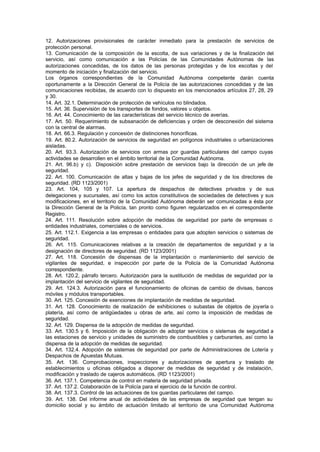 12. Autorizaciones provisionales de carácter inmediato para la prestación de servicios de
protección personal.
13. Comunicación de la composición de la escolta, de sus variaciones y de la finalización del
servicio, así como comunicación a las Policías de las Comunidades Autónomas de las
autorizaciones concedidas, de los datos de las personas protegidas y de los escoltas y del
momento de iniciación y finalización del servicio.
Los órganos correspondientes de la Comunidad Autónoma competente darán cuenta
oportunamente a la Dirección General de la Policía de las autorizaciones concedidas y de las
comunicaciones recibidas, de acuerdo con lo dispuesto en los mencionados artículos 27, 28, 29
y 30.
14. Art. 32.1. Determinación de protección de vehículos no blindados.
15. Art. 36. Supervisión de los transportes de fondos, valores u objetos.
16. Art. 44. Conocimiento de las características del servicio técnico de averías.
17. Art. 50. Requerimiento de subsanación de deficiencias y orden de desconexión del sistema
con la central de alarmas.
18. Art. 66.3. Regulación y concesión de distinciones honoríficas.
19. Art. 80.2. Autorización de servicios de seguridad en polígonos industriales o urbanizaciones
aisladas.
20. Art. 93.3. Autorización de servicios con armas por guardas particulares del campo cuyas
actividades se desarrollen en el ámbito territorial de la Comunidad Autónoma.
21. Art. 96.b) y c). Disposición sobre prestación de servicios bajo la dirección de un jefe de
seguridad.
22. Art. 100. Comunicación de altas y bajas de los jefes de seguridad y de los directores de
seguridad. (RD 1123/2001)
23. Art. 104, 105 y 107. La apertura de despachos de detectives privados y de sus
delegaciones y sucursales, así como los actos constitutivos de sociedades de detectives y sus
modificaciones, en el territorio de la Comunidad Autónoma deberán ser comunicadas a ésta por
la Dirección General de la Policía, tan pronto como figuren regularizados en el correspondiente
Registro.
24. Art. 111. Resolución sobre adopción de medidas de seguridad por parte de empresas o
entidades industriales, comerciales o de servicios.
25. Art. 112.1. Exigencia a las empresas o entidades para que adopten servicios o sistemas de
seguridad.
26. Art. 115. Comunicaciones relativas a la creación de departamentos de seguridad y a la
designación de directores de seguridad. (RD 1123/2001)
27. Art. 118. Concesión de dispensas de la implantación o mantenimiento del servicio de
vigilantes de seguridad, e inspección por parte de la Policía de la Comunidad Autónoma
correspondiente.
28. Art. 120.2, párrafo tercero. Autorización para la sustitución de medidas de seguridad por la
implantación del servicio de vigilantes de seguridad.
29. Art. 124.3. Autorización para el funcionamiento de oficinas de cambio de divisas, bancos
móviles y módulos transportables.
30. Art. 125. Concesión de exenciones de implantación de medidas de seguridad.
31. Art. 128. Conocimiento de realización de exhibiciones o subastas de objetos de joyería o
platería, así como de antigüedades u obras de arte, así como la imposición de medidas de
seguridad.
32. Art. 129. Dispensa de la adopción de medidas de seguridad.
33. Art. 130.5 y 6. Imposición de la obligación de adoptar servicios o sistemas de seguridad a
las estaciones de servicio y unidades de suministro de combustibles y carburantes, así como la
dispensa de la adopción de medidas de seguridad.
34. Art. 132.4. Adopción de sistemas de seguridad por parte de Administraciones de Lotería y
Despachos de Apuestas Mutuas.
35. Art. 136. Comprobaciones, inspecciones y autorizaciones de apertura y traslado de
establecimientos u oficinas obligados a disponer de medidas de seguridad y de instalación,
modificación y traslado de cajeros automáticos. (RD 1123/2001)
36. Art. 137.1. Competencia de control en materia de seguridad privada.
37. Art. 137.2. Colaboración de la Policía para el ejercicio de la función de control.
38. Art. 137.3. Control de las actuaciones de los guardas particulares del campo.
39. Art. 138. Del informe anual de actividades de las empresas de seguridad que tengan su
domicilio social y su ámbito de actuación limitado al territorio de una Comunidad Autónoma
 