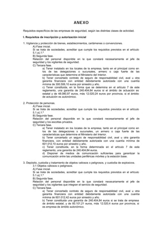 ANEXO

Requisitos específicos de las empresas de seguridad, según las distintas clases de actividad.

I. Requisitos de inscripción y autorización inicial

1. Vigilancia y protección de bienes, establecimientos, certámenes o convenciones.
         A) Fase inicial.
         Si se trata de sociedades, acreditar que cumple los requisitos previstos en el artículo
         5.1.a),1.º
         B) Segunda fase.
         Relación del personal disponible en la que constará necesariamente el jefe de
         seguridad y los vigilantes de seguridad.
         C) Tercera fase.
                  a) Tener instalado en los locales de la empresa, tanto en el principal como en
                  los de las delegaciones o sucursales, armero o caja fuerte de las
                  características que determine el Ministerio del Interior.
                  b) Tener concertado contrato de seguro de responsabilidad civil, aval u otra
                  garantía financiera con entidad debidamente autorizada con una cuantía
                  mínima de 300.506,10 euros por siniestro y año.
                  c) Tener constituida, en la forma que se determina en el artículo 7 de este
                  reglamento, una garantía de 240.404,84 euros si el ámbito de actuación es
                  estatal y de 48.080,97 euros, más 12.020,24 euros por provincia, si el ámbito
                  de actuación es autonómico.

2. Protección de personas.
        A) Fase inicial.
        Si se trata de sociedades, acreditar que cumple los requisitos previstos en el artículo
        5.1.a),1.º
        B) Segunda fase.
        Relación del personal disponible en la que constará necesariamente el jefe de
        seguridad y los escoltas privados.
        C) Tercera fase.
                 a) Tener instalado en los locales de la empresa, tanto en el principal como en
                 los de las delegaciones o sucursales, un armero o caja fuerte de las
                 características que determine el Ministerio del Interior.
                 b) Tener concertado un seguro de responsabilidad civil, aval u otra garantía
                 financiera, con entidad debidamente autorizada con una cuantía mínima de
                 601.012,10 euros por siniestro y año.
                 c) Tener constituida, en la forma determinada en el artículo 7 de este
                 reglamento, una garantía de 240.404,84 euros.
                 d) Disponer de medios de comunicación suficientes para garantizar la
                 comunicación entre las unidades periféricas móviles y la estación base.

3. Depósito, custodia y tratamiento de objetos valiosos o peligrosos, y custodia de explosivos.
       3.1 Objetos valiosos o peligrosos.
       A) Fase inicial.
       Si se trata de sociedades, acreditar que cumple los requisitos previstos en el artículo
       5.1.a),1.º
       B) Segunda fase.
       Relación del personal disponible en la que constará necesariamente el jefe de
       seguridad y los vigilantes que integran el servicio de seguridad.
       C) Tercera fase.
                a) Tener concertado contrato de seguro de responsabilidad civil, aval u otra
                garantía financiera con entidad debidamente autorizada con una cuantía
                mínima de 601.012,42 euros por siniestro y año.
                b) Tener constituida una garantía de 240.404,84 euros si se trata de empresa
                de ámbito estatal, y de 60.101,21 euros, más 12.020,4 euros por provincia, si
                es empresa de ámbito autonómico.
 