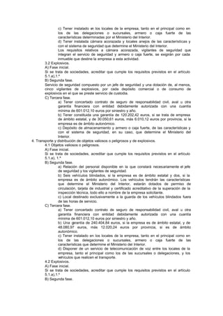 c) Tener instalado e los locales de la empresa, tanto en el principal como en
                                       n
                 los de las delegaciones o sucursales, armero o caja fuerte de las
                 características determinadas por el Ministerio del Interior.
                 d) Tener instalada cámara acorazada y locales anejos de las características y
                 con el sistema de seguridad que determine el Ministerio del Interior.
                 Los requisitos relativos a cámara acorazada, vigilantes de seguridad que
                 integran el servicio de seguridad y armero o caja fuerte, se exigirán por cada
                 inmueble que destine la empresa a esta actividad.
        3.2 Explosivos.
        A) Fase inicial.
        Si se trata de sociedades, acreditar que cumple los requisitos previstos en el artículo
        5.1.a),1.º
        B) Segunda fase.
        Servicio de seguridad compuesto por un jefe de seguridad y una dotación de, al menos,
        cinco vigilantes de explosivos, por cada depósito comercial o de consumo de
        explosivos en el que se preste servicio de custodia.
        C) Tercera fase.
                 a) Tener concertado contrato de seguro de responsabilidad civil, aval u otra
                 garantía financiera con entidad debidamente autorizada con una cuantía
                 mínima de 601.012,10 euros por siniestro y año.
                 b) Tener constituida una garantía de 120.202,42 euros, si se trata de empresa
                 de ámbito estatal, y de 30.050,61 euros, más 6.010,12 euros por provincia, si la
                 empresa es de ámbito autonómico.
                 c) Depósito de almacenamiento y armero o caja fuerte, de las características y
                 con el sistema de seguridad, en su caso, que determine el Ministerio del
                 Interior.
4. Transporte y distribución de objetos valiosos o peligrosos y de explosivos.
        4.1 Objetos valiosos o peligrosos.
        A) Fase inicial.
        Si se trata de sociedades, acreditar que cumple los requisitos previstos en el artículo
        5.1.a), 1.º
        B) Segunda fase.
                 a) Relación del personal disponible en la que constará necesariamente el jefe
                 de seguridad y los vigilantes de seguridad.
                 b) Seis vehículos blindados, si la empresa es de ámbito estatal y dos, si la
                 empresa es de ámbito autonómico. Los vehículos tendrán las características
                 que determine el Ministerio del Interior, estarán dotados de permiso de
                 circulación, tarjeta de industrial y certificado acreditativo de la superación de la
                 inspección técnica, todo ello a nombre de la empresa solicitante.
                 c) Local destinado exclusivamente a la guarda de los vehículos blindados fuera
                 de las horas de servicio.
        C) Tercera fase.
                 a) Tener concertado contrato de seguro de responsabilidad civil, aval u otra
                 garantía financiera con entidad debidamente autorizada con una cuantía
                 mínima de 601.012,10 euros por siniestro y año.
                 b) Una g  arantía de 240.404,84 euros, si la empresa es de ámbito estatal, y de
                 48.080,97 euros, más 12.020,24 euros por provincia, si es de ámbito
                 autonómico.
                 c) Tener instalado en los locales de la empresa, tanto en el principal como en
                 los de las delegaciones o sucursales, armero o caja fuerte de las
                 características que determine el Ministerio del Interior.
                 d) Disponer de un servicio de telecomunicación de voz entre los locales de la
                 empresa, tanto el principal como los de las sucursales o delegaciones, y los
                 vehículos que realicen el transporte.
        4.2 Explosivos.
        A) Fase inicial.
        Si se trata de sociedades, acreditar que cumple los requisitos previstos en el artículo
        5.1.a),1.º
        B) Segunda fase.
 