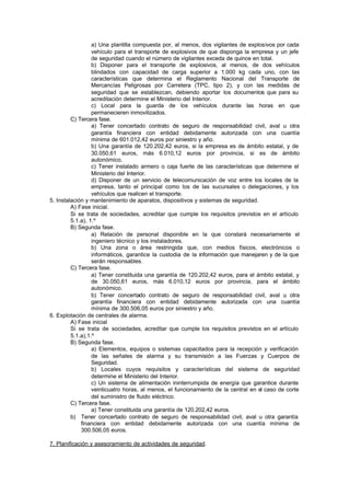 a) Una plantilla compuesta por, al menos, dos vigilantes de explosivos por cada
                  vehículo para el transporte de explosivos de que disponga la empresa y un jefe
                  de seguridad cuando el número de vigilantes exceda de quince en total.
                  b) Disponer para el transporte de explosivos, al menos, de dos vehículos
                  blindados con capacidad de carga superior a 1.000 kg cada uno, con las
                  características que determina el Reglamento Nacional del Transporte de
                  Mercancías Peligrosas por Carretera (TPC, tipo 2), y con las medidas de
                  seguridad que se establezcan, debiendo aportar los documentos que para su
                  acreditación determine el Ministerio del Interior.
                  c) Local para la guarda de los vehículos durante las horas en que
                  permanecieren inmovilizados.
         C) Tercera fase.
                  a) Tener concertado contrato de seguro de responsabilidad civil, aval u otra
                  garantía financiera con entidad debidamente autorizada con una cuantía
                  mínima de 601.012,42 euros por siniestro y año.
                  b) Una garantía de 120.202,42 euros, si la empresa es de ámbito estatal, y de
                  30.050,61 euros, más 6.010,12 euros por provincia, si es de ámbito
                  autonómico.
                  c) Tener instalado armero o caja fuerte de las características que determine el
                  Ministerio del Interior.
                  d) Disponer de un servicio de telecomunicación de voz entre los locales de la
                  empresa, tanto el principal como los de las sucursales o delegaciones, y los
                  vehículos que realicen el transporte.
5. Instalación y mantenimiento de aparatos, dispositivos y sistemas de seguridad.
         A) Fase inicial.
         Si se trata de sociedades, acreditar que cumple los requisitos previstos en el artículo
         5.1.a), 1.º
         B) Segunda fase.
                  a) Relación de personal disponible en la que constará necesariamente el
                  ingeniero técnico y los instaladores.
                  b) Una zona o área restringida que, con medios físicos, electrónicos o
                  informáticos, garantice la custodia de la información que manejaren y de la que
                  serán responsables.
         C) Tercera fase.
                  a) Tener constituida una garantía de 120.202,42 euros, para el ámbito estatal, y
                  de 30.050,61 euros, más 6.010,12 euros por provincia, para el ámbito
                  autonómico.
                  b) Tener concertado contrato de seguro de responsabilidad civil, aval u otra
                  garantía financiera con entidad debidamente autorizada con una cuantía
                  mínima de 300.506,05 euros por siniestro y año.
6. Explotación de centrales de alarma.
         A) Fase inicial
         Si se trata de sociedades, acreditar que cumple los requisitos previstos en el artículo
         5.1.a),1.º
         B) Segunda fase.
                  a) Elementos, equipos o sistemas capacitados para la recepción y verificación
                  de las señales de alarma y su transmisión a las Fuerzas y Cuerpos de
                  Seguridad.
                  b) Locales cuyos requisitos y características del sistema de seguridad
                  determine el Ministerio del Interior.
                  c) Un sistema de alimentación ininterrumpida de energía que garantice durante
                  veinticuatro horas, al menos, el funcionamiento de la central en el caso de corte
                  del suministro de fluido eléctrico.
         C) Tercera fase.
                  a) Tener constituida una garantía de 120.202,42 euros.
         b) Tener concertado contrato de seguro de responsabilidad civil, aval u otra garantía
             financiera con entidad debidamente autorizada con una cuantía mínima de
             300.506,05 euros.

7. Planificación y asesoramiento de actividades de seguridad.
 
