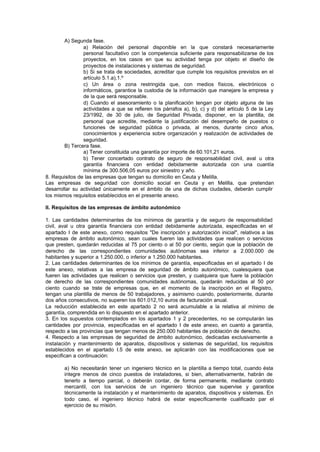 A) Segunda fase.
                a) Relación del personal disponible en la que constará necesariamente
                personal facultativo con la competencia suficiente para responsabilizarse de los
                proyectos, en los casos en que su actividad tenga por objeto el diseño de
                proyectos de instalaciones y sistemas de seguridad.
                b) Si se trata de sociedades, acreditar que cumple los requisitos previstos en el
                artículo 5.1.a),1.º
                c) Un área o zona restringida que, con medios físicos, electrónicos o
                informáticos, garantice la custodia de la información que manejare la empresa y
                de la que será responsable.
                d) Cuando el asesoramiento o la planificación tengan por objeto alguna de las
                actividades a que se refieren los párrafos a), b), c) y d) del artículo 5 de la Ley
                23/1992, de 30 de julio, de Seguridad Privada, disponer, en la plantilla, de
                personal que acredite, mediante la justificación del desempeño de puestos o
                funciones de seguridad pública o privada, al menos, durante cinco años,
                conocimientos y experiencia sobre organización y realización de actividades de
                seguridad.
        B) Tercera fase.
                a) Tener constituida una garantía por importe de 60.101,21 euros.
                b) Tener concertado contrato de seguro de responsabilidad civil, aval u otra
                garantía financiera con entidad debidamente autorizada con una cuantía
                mínima de 300.506,05 euros por siniestro y año.
8. Requisitos de las empresas que tengan su domicilio en Ceuta y Melilla.
Las empresas de seguridad con domicilio social en Ceuta y en Melilla, que pretendan
desarrollar su actividad únicamente en el ámbito de una de dichas ciudades, deberán cumplir
los mismos requisitos establecidos en el presente anexo.

II. Requisitos de las empresas de ámbito autonómico

1. Las cantidades determinantes de los mínimos de garantía y de seguro de responsabilidad
civil, aval u otra garantía financiera con entidad debidamente autorizada, especificadas en el
apartado I de este anexo, como requisitos "De inscripción y autorización inicial", relativos a las
empresas de ámbito autonómico, sean cuales fueren las actividades que realicen o servicios
que presten, quedarán reducidas al 75 por ciento o al 50 por ciento, según que la población de
derecho de las correspondientes comunidades autónomas sea inferior a 2.000.000 de
habitantes y superior a 1.250.000, o inferior a 1.250.000 habitantes.
2. Las cantidades determinantes de los mínimos de garantía, especificadas en el apartado I de
este anexo, relativas a las empresa de seguridad de ámbito autonómico, cualesquiera que
fueren las actividades que realicen o servicios que presten, y cualquiera que fuere la población
de derecho de las correspondientes comunidades autónomas, quedarán reducidas al 50 por
ciento cuando se trate de empresas que, en el momento de la inscripción en el Registro,
tengan una plantilla de menos de 50 trabajadores, y asimismo cuando, posteriormente, durante
dos años consecutivos, no superen los 601.012,10 euros de facturación anual.
La reducción establecida en este apartado 2 no será acumulable a la relativa al mínimo de
garantía, comprendida en lo dispuesto en el apartado anterior.
3. En los supuestos contemplados en los apartados 1 y 2 precedentes, no se computarán las
cantidades por provincia, especificadas en el apartado I de este anexo, en cuanto a garantía,
respecto a las provincias que tengan menos de 250.000 habitantes de población de derecho.
4. Respecto a las empresas de seguridad de ámbito autonómico, dedicadas exclusivamente a
instalación y mantenimiento de aparatos, dispositivos y sistemas de seguridad, los requisitos
establecidos en el apartado I.5 de este anexo, se aplicarán con las modificaciones que se
especifican a continuación:

        a) No necesitarán tener un ingeniero técnico en la plantilla a tiempo total, cuando ésta
        integre menos de cinco puestos de instaladores, si bien, alternativamente, habrán de
        tenerlo a tiempo parcial, o deberán contar, de forma permanente, mediante contrato
        mercantil, con los servicios de un ingeniero técnico que supervise y garantice
        técnicamente la instalación y el mantenimiento de aparatos, dispositivos y sistemas. En
        todo caso, el ingeniero técnico habrá de estar específicamente cualificado par el
        ejercicio de su misión.
 
