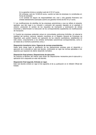 b) La garantía mínima a constituir será de 6.101,21 euros.
        Sin embargo, será de 12.020,24 euros, cuando se trate de empresas no constituidas en
        forma de sociedad.
        c) El contrato de seguro de responsabilidad civil, aval u otra garantía financiera con
        entidad debidamente autorizada cubrirá una garantía mínima de 60.101,21 euros.

5. Las modificaciones de plantillas de las empresas autonómicas a que se refiere el presente
apartado, que den lugar a su inclusión o exclusión del supuesto regulado en el apartado 2
anterior, producirán el cambio de los requisitos de inscripción y autorización de dichas
empresas y determinarán la instrucción de los correspondientes expedientes de modificaciones
de inscripción.

6. Cuando las empresas pretendan actuar en comunidades autónomas limítrofes, sin abarcar la
totalidad del territorio nacional, deberán inscribirse en el Registro General de Empresas de
Seguridad, pero podrán hacerlo con aplicación de los criterios cuantitativos, establecidos en
este anexo, conjuntamente a los ámbitos territoriales autonómicos correspondientes, como si
se tratara de un territorio autonómico único.»

Disposición transitoria única. Vigencia de normas preexistentes.
Hasta tanto tenga lugar la aprobación de las disposiciones precisas para el desarrollo y
ejecución de lo previsto en este real decreto, continuarán en vigor las normas aplicables a los
aspectos que requieran de ulterior desarrollo normativo.

Disposición final primera. Disposiciones de ejecución.
Se autoriza al Ministro del Interior para dictar las disposiciones necesarias para la ejecución y
aplicación de lo dispuesto en este real decreto.

Disposición final segunda. Entrada en vigor.
Este real decreto entrará en vigor el día siguiente al de su publicación en el «Boletín Oficial del
Estado.
 