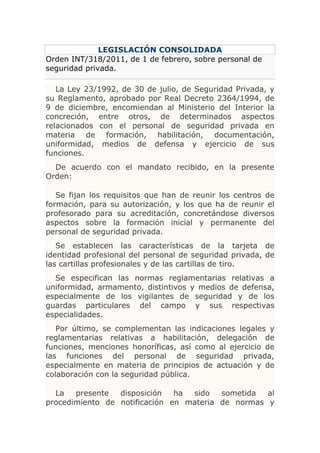 LEGISLACIÓN CONSOLIDADA
Orden INT/318/2011, de 1 de febrero, sobre personal de
seguridad privada.

   La Ley 23/1992, de 30 de julio, de Seguridad Privada, y
su Reglamento, aprobado por Real Decreto 2364/1994, de
9 de diciembre, encomiendan al Ministerio del Interior la
concreción, entre otros, de determinados aspectos
relacionados con el personal de seguridad privada en
materia de formación, habilitación, documentación,
uniformidad, medios de defensa y ejercicio de sus
funciones.
  De acuerdo con el mandato recibido, en la presente
Orden:

   Se fijan los requisitos que han de reunir los centros de
formación, para su autorización, y los que ha de reunir el
profesorado para su acreditación, concretándose diversos
aspectos sobre la formación inicial y permanente del
personal de seguridad privada.
   Se establecen las características de la tarjeta de
identidad profesional del personal de seguridad privada, de
las cartillas profesionales y de las cartillas de tiro.
  Se especifican las normas reglamentarias relativas a
uniformidad, armamento, distintivos y medios de defensa,
especialmente de los vigilantes de seguridad y de los
guardas particulares del campo y sus respectivas
especialidades.
   Por último, se complementan las indicaciones legales y
reglamentarias relativas a habilitación, delegación de
funciones, menciones honoríficas, así como al ejercicio de
las funciones del personal de seguridad privada,
especialmente en materia de principios de actuación y de
colaboración con la seguridad pública.

  La   presente  disposición   ha sido   sometida  al
procedimiento de notificación en materia de normas y
 