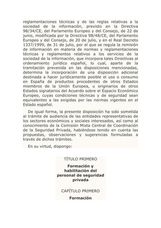 reglamentaciones técnicas y de las reglas relativas a la
sociedad de la información, previsto en la Directiva
98/34/CE, del Parlamento Europeo y del Consejo, de 22 de
junio, modificada por la Directiva 98/48/CE, del Parlamento
Europeo y del Consejo, de 20 de julio, y en el Real Decreto
1337/1999, de 31 de julio, por el que se regula la remisión
de información en materia de normas y reglamentaciones
técnicas y reglamentos relativos a los servicios de la
sociedad de la información, que incorpora tales Directivas al
ordenamiento jurídico español, lo cual, aparte de la
tramitación prevenida en las disposiciones mencionadas,
determina la incorporación de una disposición adicional
destinada a hacer jurídicamente posible el uso o consumo
en España de productos procedentes de otros Estados
miembros de la Unión Europea, u originarios de otros
Estados signatarios del Acuerdo sobre el Espacio Económico
Europeo, cuyas condiciones técnicas y de seguridad sean
equivalentes a las exigidas por las normas vigentes en el
Estado español.
   De igual forma, la presente disposición ha sido sometida
al trámite de audiencia de las entidades representativas de
los sectores económicos y sociales interesados, así como al
conocimiento de la Comisión Mixta Central de Coordinación
de la Seguridad Privada, habiéndose tenido en cuenta las
propuestas, observaciones y sugerencias formuladas a
través de dichos trámites.
  En su virtud, dispongo:


                     TÍTULO PRIMERO
                      Formación y
                    habilitación del
                 personal de seguridad
                        privada

                    CAPÍTULO PRIMERO
                        Formación
 