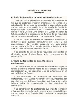 Sección 1.ª Centros de
                        formación

Artículo 1. Requisitos de autorización de centros.
   1. Los titulares o promotores de centros de formación en
los que se pretendan impartir enseñanzas de formación y
actualización de personal de seguridad privada solicitarán la
correspondiente autorización de la Secretaría de Estado de
Seguridad que, a propuesta de la Dirección General de la
Policía y de la Guardia Civil, ámbito del Cuerpo Nacional de
Policía, resolverá lo procedente en función de los requisitos
que se establecen en el anexo I de la presente Orden.
  2. En los casos de centros de formación específicos y
exclusivos para guardas particulares del campo y sus
especialidades, la referida propuesta de autorización
corresponderá a la Dirección General de la Policía y de la
Guardia Civil, ámbito de la Guardia Civil.
  3. La pérdida de alguno de los requisitos establecidos en
el citado anexo I dará lugar a la revocación de la
autorización.

Artículo 2. Requisitos de acreditación del
profesorado.
   1. El profesorado de los centros de formación a que se
refiere el artículo anterior habrá de estar acreditado, previa
comprobación de los requisitos que se determinan en el
anexo II de esta Orden.
   2. Se constituirá una Comisión de Valoración del
Profesorado, en el Cuerpo Nacional de Policía, integrada por
expertos en las distintas materias, que habrá de emitir
informe sobre la concurrencia de los requisitos de
acreditación.
   3. La acreditación del profesorado que imparta formación
a los guardas particulares del campo y sus especialidades,
corresponderá a la Guardia Civil, mediante la respectiva
comisión.
 