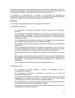 El plazo de prescripción se contará desde la fecha en que la infracción hubiera sido cometida. En
las infracciones derivadas de una actividad continuada la fecha inicial del cómputo será la de la
finalización de la actividad o la del último acto en que la infracción se consume.

La prescripción se interrumpirá por la iniciación, con conocimiento del interesado, del
procedimiento sancionador, volviendo a correr el plazo si el expediente permaneciera paralizado
durante seis meses por causa no imputable a aquellos contra quienes se dirija.

Artículo 22.

Las empresas de seguridad podrán incurrir en las siguientes infracciones:

1. Infracciones muy graves:

        a) La prestación de servicios de seguridad a terceros, careciendo de la habilitación
        necesaria.
        b) La realización de actividades prohibidas en el artículo 3 de la presente Ley sobre
        conflictos políticos o laborales, control de opiniones, recogida de datos personales o
        información a terceras personas sobre clientes o su personal, en el caso de que no sean
        constitutivas de delito.
        c) La instalación de medios materiales o técnicos no homologados que sean susceptibles
        de causar grave daño a las personas o a los intereses generales.
        d) La negativa a facilitar, cuando proceda, la información contenida en los Libros-Registros
        reglamentarios.
        e) El incumplimiento de las previsiones normativas sobre adquisición y uso de armas, así
        como sobre disponibilidad de armeros y custodia de aquéllas, particularmente la tenencia
        de armas por el personal a su servicio fuera de los casos permitidos por esta Ley.
        f) La realización de servicios de seguridad con armas fuera de lo dispuesto en la presente
        Ley.
        g) La negativa a prestar auxilio o colaboración con las Fuerzas y Cuerpos de Seguridad en
        la investigación y persecución de actos delictivos, en el descubrimiento y detención de los
        delincuentes o en la realización de las funciones inspectoras o de control que les
        correspondan.
        h) La comisión de una tercera infracción grave en el período de un año.

2. Infracciones graves:

        a) La instalación de medios materiales o técnicos no homologados, cuando la
        homologación sea preceptiva.
        b) La realización de servicios de transportes con vehículos que no reúnan las
        características reglamentarias.
        c) La realización de funciones que excedan de la habilitación obtenida por la empresa de
        seguridad o por el personal a su servicio, o fuera del lugar o del ámbito territorial
        correspondiente, así como la retención de la documentación personal.
        d) La realización de los servicios de seguridad sin formalizar o sin comunicar al Ministerio
        del Interior la celebración de los correspondientes contratos.
        e) La utilización en el ejercicio de funciones de seguridad de personas que carezcan de
        cualesquiera de los requisitos necesarios.



                                                                                                 12
 