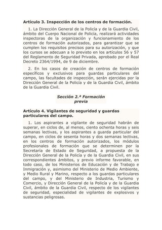 Artículo 3. Inspección de los centros de formación.
   1. La Dirección General de la Policía y de la Guardia Civil,
ámbito del Cuerpo Nacional de Policía, realizará actividades
inspectoras de la organización y funcionamiento de los
centros de formación autorizados, para garantizar que se
cumplen los requisitos precisos para su autorización, y que
los cursos se adecuan a lo previsto en los artículos 56 y 57
del Reglamento de Seguridad Privada, aprobado por el Real
Decreto 2364/1994, de 9 de diciembre.
   2. En los casos de creación de centros de formación
específicos y exclusivos para guardas particulares del
campo, las facultades de inspección, serán ejercidas por la
Dirección General de la Policía y de la Guardia Civil, ámbito
de la Guardia Civil.

                  Sección 2.ª Formación
                          previa

Artículo 4. Vigilantes de seguridad y guardas
particulares del campo.
   1. Los aspirantes a vigilante de seguridad habrán de
superar, en ciclos de, al menos, ciento ochenta horas y seis
semanas lectivas, y los aspirantes a guarda particular del
campo, en ciclos de sesenta horas y dos semanas lectivas,
en los centros de formación autorizados, los módulos
profesionales de formación que se determinen por la
Secretaría de Estado de Seguridad, a propuesta de la
Dirección General de la Policía y de la Guardia Civil, en sus
correspondientes ámbitos, y previo informe favorable, en
todo caso, de los Ministerios de Educación y de Trabajo e
Inmigración y, asimismo del Ministerio de Medio Ambiente,
y Medio Rural y Marino, respecto a los guardas particulares
del campo, y del Ministerio de Industria, Turismo y
Comercio, y Dirección General de la Policía y de la Guardia
Civil, ámbito de la Guardia Civil, respecto de los vigilantes
de seguridad, especialidad de vigilantes de explosivos y
sustancias peligrosas.
 
