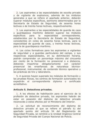 2. Los aspirantes a las especialidades de escolta privado
y de vigilante de explosivos, además de los módulos
generales a que se refiere el apartado anterior, deberán
superar módulos específicos, asimismo determinados por la
Secretaría de Estado de Seguridad, de sesenta horas
lectivas o de treinta horas lectivas, respectivamente.
  3. Los aspirantes a las especialidades de guarda de caza
y guardapesca marítimo deberán superar los módulos
específicos   para    la   especialidad    correspondiente,
establecidos por la Secretaría de Estado de Seguridad,
consistentes en ciclos de sesenta horas lectivas, para la
especialidad de guarda de caza, y treinta horas lectivas,
para la de guardapesca marítimo.
   4. Los ciclos formativos para los aspirantes a vigilantes
de seguridad y a guardas particulares del campo, y sus
respectivas especialidades, en su delimitación horaria,
podrán comprender un porcentaje máximo del cincuenta
por ciento de la formación no presencial o a distancia,
debiendo     impartirse    obligatoriamente   con  carácter
presencial    las   enseñanzas      de  naturaleza  técnico-
profesional, instrumental, de contenido técnico operativo y
las prácticas de tiro y laboratorio.
   5. A quienes hayan superado los módulos de formación y
las pruebas físicas, los centros de formación autorizados les
expedirán el correspondiente diploma o certificado
acreditativo.

Artículo 5. Detectives privados.
   1. A los efectos de habilitación para el ejercicio de la
profesión de detective privado, los aspirantes habrán de
estar en posesión del diploma de detective privado
reconocido a estos efectos por el Ministerio del Interior.
  2. La solicitud de reconocimiento del diploma de
detective privado al que se refiere el párrafo b) del
apartado quinto del artículo 54 del Reglamento de
Seguridad Privada, se remitirá a la Unidad Orgánica Central
de Seguridad Privada del Cuerpo Nacional de Policía.
 