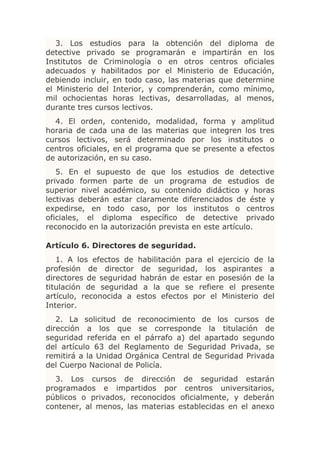 3. Los estudios para la obtención del diploma de
detective privado se programarán e impartirán en los
Institutos de Criminología o en otros centros oficiales
adecuados y habilitados por el Ministerio de Educación,
debiendo incluir, en todo caso, las materias que determine
el Ministerio del Interior, y comprenderán, como mínimo,
mil ochocientas horas lectivas, desarrolladas, al menos,
durante tres cursos lectivos.
  4. El orden, contenido, modalidad, forma y amplitud
horaria de cada una de las materias que integren los tres
cursos lectivos, será determinado por los institutos o
centros oficiales, en el programa que se presente a efectos
de autorización, en su caso.
   5. En el supuesto de que los estudios de detective
privado formen parte de un programa de estudios de
superior nivel académico, su contenido didáctico y horas
lectivas deberán estar claramente diferenciados de éste y
expedirse, en todo caso, por los institutos o centros
oficiales, el diploma específico de detective privado
reconocido en la autorización prevista en este artículo.

Artículo 6. Directores de seguridad.
   1. A los efectos de habilitación para el ejercicio de la
profesión de director de seguridad, los aspirantes a
directores de seguridad habrán de estar en posesión de la
titulación de seguridad a la que se refiere el presente
artículo, reconocida a estos efectos por el Ministerio del
Interior.
   2. La solicitud de reconocimiento de los cursos de
dirección a los que se corresponde la titulación de
seguridad referida en el párrafo a) del apartado segundo
del artículo 63 del Reglamento de Seguridad Privada, se
remitirá a la Unidad Orgánica Central de Seguridad Privada
del Cuerpo Nacional de Policía.
  3. Los cursos de dirección de seguridad estarán
programados e impartidos por centros universitarios,
públicos o privados, reconocidos oficialmente, y deberán
contener, al menos, las materias establecidas en el anexo
 