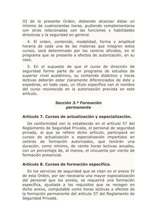 III de la presente Orden, debiendo alcanzar éstas un
mínimo de cuatrocientas horas, pudiendo complementarse
con otras relacionadas con las funciones y habilidades
directivas y la seguridad en general.
  4. El orden, contenido, modalidad, forma y amplitud
horaria de cada una de las materias que integren estos
cursos, será determinado por los centros oficiales, en el
programa que se presente a efectos de autorización, en su
caso.
   5. En el supuesto de que el curso de dirección de
seguridad forme parte de un programa de estudios de
superior nivel académico, su contenido didáctico y horas
lectivas deberán estar claramente diferenciados de éste y
expedirse, en todo caso, un título específico con el nombre
del curso reconocido en la autorización prevista en este
artículo.

                 Sección 3.ª Formación
                      permanente

Artículo 7. Cursos de actualización y especialización.
   De conformidad con lo establecido en el artículo 57 del
Reglamento de Seguridad Privada, el personal de seguridad
privada, al que se refiere dicho artículo, participará en
cursos de actualización o especialización impartidos en
centros de formación autorizados, que tendrán una
duración, como mínimo, de veinte horas lectivas anuales,
con un porcentaje de, al menos, el cincuenta por ciento de
formación presencial.

Artículo 8. Cursos de formación específica.
   En los servicios de seguridad que se citan en el anexo IV
de esta Orden, por ser necesaria una mayor especialización
del personal que los presta, se requerirá una formación
específica, ajustada a los requisitos que se recogen en
dicho anexo, computable como horas lectivas a efectos de
la formación permanente del artículo 57 del Reglamento de
Seguridad Privada.
 