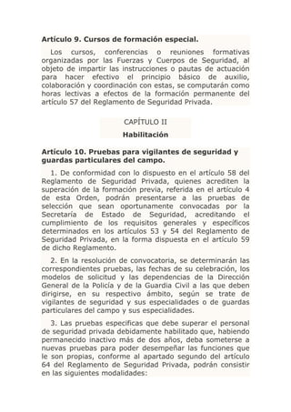 Artículo 9. Cursos de formación especial.
   Los cursos, conferencias o reuniones formativas
organizadas por las Fuerzas y Cuerpos de Seguridad, al
objeto de impartir las instrucciones o pautas de actuación
para hacer efectivo el principio básico de auxilio,
colaboración y coordinación con estas, se computarán como
horas lectivas a efectos de la formación permanente del
artículo 57 del Reglamento de Seguridad Privada.

                       CAPÍTULO II
                       Habilitación

Artículo 10. Pruebas para vigilantes de seguridad y
guardas particulares del campo.
   1. De conformidad con lo dispuesto en el artículo 58 del
Reglamento de Seguridad Privada, quienes acrediten la
superación de la formación previa, referida en el artículo 4
de esta Orden, podrán presentarse a las pruebas de
selección que sean oportunamente convocadas por la
Secretaría de Estado de Seguridad, acreditando el
cumplimiento de los requisitos generales y específicos
determinados en los artículos 53 y 54 del Reglamento de
Seguridad Privada, en la forma dispuesta en el artículo 59
de dicho Reglamento.
   2. En la resolución de convocatoria, se determinarán las
correspondientes pruebas, las fechas de su celebración, los
modelos de solicitud y las dependencias de la Dirección
General de la Policía y de la Guardia Civil a las que deben
dirigirse, en su respectivo ámbito, según se trate de
vigilantes de seguridad y sus especialidades o de guardas
particulares del campo y sus especialidades.
   3. Las pruebas especificas que debe superar el personal
de seguridad privada debidamente habilitado que, habiendo
permanecido inactivo más de dos años, deba someterse a
nuevas pruebas para poder desempeñar las funciones que
le son propias, conforme al apartado segundo del artículo
64 del Reglamento de Seguridad Privada, podrán consistir
en las siguientes modalidades:
 