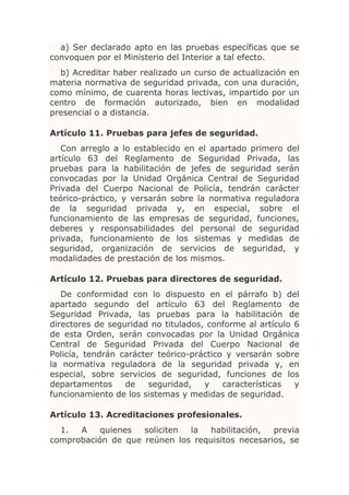 a) Ser declarado apto en las pruebas específicas que se
convoquen por el Ministerio del Interior a tal efecto.
  b) Acreditar haber realizado un curso de actualización en
materia normativa de seguridad privada, con una duración,
como mínimo, de cuarenta horas lectivas, impartido por un
centro de formación autorizado, bien en modalidad
presencial o a distancia.

Artículo 11. Pruebas para jefes de seguridad.
   Con arreglo a lo establecido en el apartado primero del
artículo 63 del Reglamento de Seguridad Privada, las
pruebas para la habilitación de jefes de seguridad serán
convocadas por la Unidad Orgánica Central de Seguridad
Privada del Cuerpo Nacional de Policía, tendrán carácter
teórico-práctico, y versarán sobre la normativa reguladora
de la seguridad privada y, en especial, sobre el
funcionamiento de las empresas de seguridad, funciones,
deberes y responsabilidades del personal de seguridad
privada, funcionamiento de los sistemas y medidas de
seguridad, organización de servicios de seguridad, y
modalidades de prestación de los mismos.

Artículo 12. Pruebas para directores de seguridad.
   De conformidad con lo dispuesto en el párrafo b) del
apartado segundo del artículo 63 del Reglamento de
Seguridad Privada, las pruebas para la habilitación de
directores de seguridad no titulados, conforme al artículo 6
de esta Orden, serán convocadas por la Unidad Orgánica
Central de Seguridad Privada del Cuerpo Nacional de
Policía, tendrán carácter teórico-práctico y versarán sobre
la normativa reguladora de la seguridad privada y, en
especial, sobre servicios de seguridad, funciones de los
departamentos     de    seguridad,   y    características  y
funcionamiento de los sistemas y medidas de seguridad.

Artículo 13. Acreditaciones profesionales.
  1.  A    quienes  soliciten la  habilitación,   previa
comprobación de que reúnen los requisitos necesarios, se
 