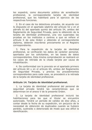 les expedirá, como documento público de acreditación
profesional, la correspondiente tarjeta de identidad
profesional, que les habilitará para el ejercicio de las
respectivas funciones.
   2. En el caso de los detectives privados, de acuerdo con
lo dispuesto en el apartado séptimo del artículo 52 y en el
párrafo b) del apartado quinto del artículo 54, ambos del
Reglamento de Seguridad Privada, para la obtención de la
tarjeta de identidad profesional, una vez superadas las
pruebas en los institutos o centros a que se refiere el
artículo 5 de esta Orden y obtenido el correspondiente
diploma, deberán inscribirse previamente en el Registro
correspondiente.
   3. Para la expedición de la tarjeta de identidad
profesional, se verificarán los datos de carácter personal,
aportados por los solicitantes, en las bases de datos
correspondientes. Esta misma comprobación se realizará en
los casos de retirada de la citada tarjeta por causa de
inhabilitación.
  4. De conformidad con lo previsto en el apartado primero
del artículo 64 y en el artículo 65, ambos del Reglamento
de Seguridad Privada, y previos los procedimientos
correspondientes para cada caso, se procederá a la retirada
de la tarjeta de identidad profesional.

Artículo 14. Tarjeta de identidad profesional.
  1. La tarjeta de identidad profesional del personal de
seguridad privada tendrá las características que se
determinan en el anexo V de la presente Orden.
   2. La tarjeta de identidad profesional incluirá las
habilitaciones para las que el titular se encuentre
autorizado. Tendrá un período de validez de diez años, a
contar desde la fecha de su expedición, sin perjuicio de la
necesidad de obtención de duplicados cuando se hubiere
perdido, sustraído o deteriorado de modo que sea difícil la
identificación.
 