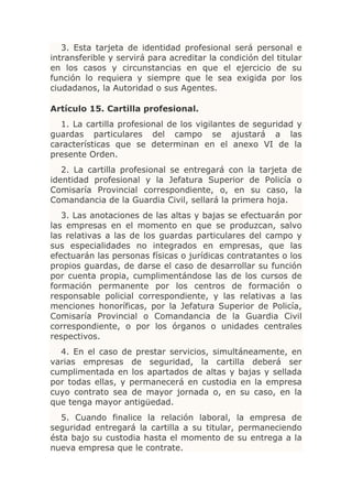 3. Esta tarjeta de identidad profesional será personal e
intransferible y servirá para acreditar la condición del titular
en los casos y circunstancias en que el ejercicio de su
función lo requiera y siempre que le sea exigida por los
ciudadanos, la Autoridad o sus Agentes.

Artículo 15. Cartilla profesional.
  1. La cartilla profesional de los vigilantes de seguridad y
guardas particulares del campo se ajustará a las
características que se determinan en el anexo VI de la
presente Orden.
   2. La cartilla profesional se entregará con la tarjeta de
identidad profesional y la Jefatura Superior de Policía o
Comisaría Provincial correspondiente, o, en su caso, la
Comandancia de la Guardia Civil, sellará la primera hoja.
   3. Las anotaciones de las altas y bajas se efectuarán por
las empresas en el momento en que se produzcan, salvo
las relativas a las de los guardas particulares del campo y
sus especialidades no integrados en empresas, que las
efectuarán las personas físicas o jurídicas contratantes o los
propios guardas, de darse el caso de desarrollar su función
por cuenta propia, cumplimentándose las de los cursos de
formación permanente por los centros de formación o
responsable policial correspondiente, y las relativas a las
menciones honoríficas, por la Jefatura Superior de Policía,
Comisaría Provincial o Comandancia de la Guardia Civil
correspondiente, o por los órganos o unidades centrales
respectivos.
  4. En el caso de prestar servicios, simultáneamente, en
varias empresas de seguridad, la cartilla deberá ser
cumplimentada en los apartados de altas y bajas y sellada
por todas ellas, y permanecerá en custodia en la empresa
cuyo contrato sea de mayor jornada o, en su caso, en la
que tenga mayor antigüedad.
  5. Cuando finalice la relación laboral, la empresa de
seguridad entregará la cartilla a su titular, permaneciendo
ésta bajo su custodia hasta el momento de su entrega a la
nueva empresa que le contrate.
 