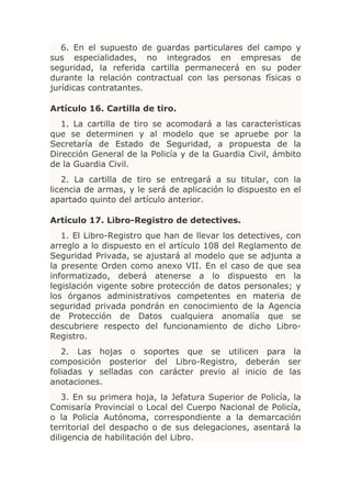 6. En el supuesto de guardas particulares del campo y
sus especialidades, no integrados en empresas de
seguridad, la referida cartilla permanecerá en su poder
durante la relación contractual con las personas físicas o
jurídicas contratantes.

Artículo 16. Cartilla de tiro.
   1. La cartilla de tiro se acomodará a las características
que se determinen y al modelo que se apruebe por la
Secretaría de Estado de Seguridad, a propuesta de la
Dirección General de la Policía y de la Guardia Civil, ámbito
de la Guardia Civil.
   2. La cartilla de tiro se entregará a su titular, con la
licencia de armas, y le será de aplicación lo dispuesto en el
apartado quinto del artículo anterior.

Artículo 17. Libro-Registro de detectives.
   1. El Libro-Registro que han de llevar los detectives, con
arreglo a lo dispuesto en el artículo 108 del Reglamento de
Seguridad Privada, se ajustará al modelo que se adjunta a
la presente Orden como anexo VII. En el caso de que sea
informatizado, deberá atenerse a lo dispuesto en la
legislación vigente sobre protección de datos personales; y
los órganos administrativos competentes en materia de
seguridad privada pondrán en conocimiento de la Agencia
de Protección de Datos cualquiera anomalía que se
descubriere respecto del funcionamiento de dicho Libro-
Registro.
   2. Las hojas o soportes que se utilicen para la
composición posterior del Libro-Registro, deberán ser
foliadas y selladas con carácter previo al inicio de las
anotaciones.
   3. En su primera hoja, la Jefatura Superior de Policía, la
Comisaría Provincial o Local del Cuerpo Nacional de Policía,
o la Policía Autónoma, correspondiente a la demarcación
territorial del despacho o de sus delegaciones, asentará la
diligencia de habilitación del Libro.
 