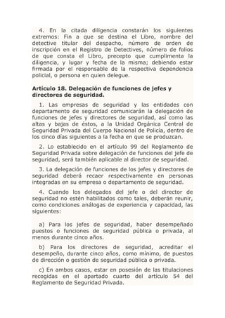 4. En la citada diligencia constarán los siguientes
extremos: Fin a que se destina el Libro, nombre del
detective titular del despacho, número de orden de
inscripción en el Registro de Detectives, número de folios
de que consta el Libro, precepto que cumplimenta la
diligencia, y lugar y fecha de la misma; debiendo estar
firmada por el responsable de la respectiva dependencia
policial, o persona en quien delegue.

Artículo 18. Delegación de funciones de jefes y
directores de seguridad.
   1. Las empresas de seguridad y las entidades con
departamento de seguridad comunicarán la delegación de
funciones de jefes y directores de seguridad, así como las
altas y bajas de éstos, a la Unidad Orgánica Central de
Seguridad Privada del Cuerpo Nacional de Policía, dentro de
los cinco días siguientes a la fecha en que se produzcan.
  2. Lo establecido en el artículo 99 del Reglamento de
Seguridad Privada sobre delegación de funciones del jefe de
seguridad, será también aplicable al director de seguridad.
   3. La delegación de funciones de los jefes y directores de
seguridad deberá recaer respectivamente en personas
integradas en su empresa o departamento de seguridad.
   4. Cuando los delegados del jefe o del director de
seguridad no estén habilitados como tales, deberán reunir,
como condiciones análogas de experiencia y capacidad, las
siguientes:

  a) Para los jefes de seguridad, haber desempeñado
puestos o funciones de seguridad pública o privada, al
menos durante cinco años.
  b) Para los directores de seguridad, acreditar el
desempeño, durante cinco años, como mínimo, de puestos
de dirección o gestión de seguridad pública o privada.
   c) En ambos casos, estar en posesión de las titulaciones
recogidas en el apartado cuarto del artículo 54 del
Reglamento de Seguridad Privada.
 