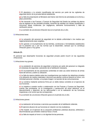 f) El abandono o la omisión injustificados del servicio por parte de los vigilantes de
        seguridad dentro de la jornada laboral establecida.
        g) La falta de presentación al Ministerio del Interior del informe de actividades en la forma y
        plazo prevenidos.
        h) No transmitir a las Fuerzas y Cuerpos de Seguridad del Estado las señales de alarma
        que se registren en las centrales privadas, transmitir las señales con retraso injustificado o
        comunicar falsas incidencias, por negligencia, deficiente funcionamiento o falta de
        verificación previa.
        i) La comisión de una tercera infracción leve en el período de un año.

3. Infracciones leves:

        a) La actuación del personal de seguridad sin la debida uniformidad o los medios que
        reglamentariamente sean exigibles.
        b) En general, el incumplimiento de los trámites, condiciones o formalidades establecidos
        por la presente Ley o por las normas que la desarrollen, siempre que no constituya
        infracción grave o muy grave.

Artículo 23.

El personal que desempeñe funciones de seguridad privada podrá incurrir en las siguientes
infracciones:

1. Infracciones muy graves:

        a) La prestación de servicios de seguridad a terceros por parte del personal no integrado
        en empresas de seguridad, careciendo de la habilitación necesaria.
        b) El incumplimiento de las previsiones contenidas en esta Ley sobre tenencia de armas
        fuera del servicio y sobre su utilización.
        c) La falta de reserva debida sobre las investigaciones que realicen los detectives privados
        o la utilización de medios materiales o técnicos que atenten contra el derecho al honor, a la
        intimidad personal o familiar, a la propia imagen o al secreto de las comunicaciones.
        d) La condena mediante sentencia firme por un delito doloso cometido en el ejercicio de
        sus funciones.
        e) La negativa a prestar auxilio o colaboración con las Fuerzas y Cuerpos de Seguridad,
        cuando sea procedente, en la investigación y persecución de actos delictivos, en el
        descubrimiento y detención de los delincuentes o en la realización de las funciones
        inspectoras o de control que les correspondan.
        f) La comisión de una tercera infracción grave en el período de un año.

2. Infracciones graves:

        a) La realización de funciones o servicios que excedan de la habilitación obtenida.
        b) El ejercicio abusivo de sus funciones en relación con los ciudadanos.
        c) No impedir, en el ejercicio de su actuación profesional, prácticas abusivas, arbitrarias o
        discriminatorias que entrañen violencia física o moral.
        d) La falta de respeto al honor o a la dignidad de las personas.


                                                                                                    13
 