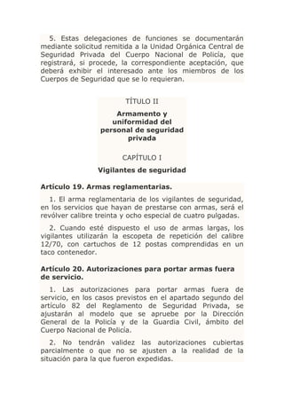 5. Estas delegaciones de funciones se documentarán
mediante solicitud remitida a la Unidad Orgánica Central de
Seguridad Privada del Cuerpo Nacional de Policía, que
registrará, si procede, la correspondiente aceptación, que
deberá exhibir el interesado ante los miembros de los
Cuerpos de Seguridad que se lo requieran.


                         TÍTULO II
                     Armamento y
                    uniformidad del
                 personal de seguridad
                        privada

                        CAPÍTULO I
                Vigilantes de seguridad

Artículo 19. Armas reglamentarias.
  1. El arma reglamentaria de los vigilantes de seguridad,
en los servicios que hayan de prestarse con armas, será el
revólver calibre treinta y ocho especial de cuatro pulgadas.
   2. Cuando esté dispuesto el uso de armas largas, los
vigilantes utilizarán la escopeta de repetición del calibre
12/70, con cartuchos de 12 postas comprendidas en un
taco contenedor.

Artículo 20. Autorizaciones para portar armas fuera
de servicio.
   1. Las autorizaciones para portar armas fuera de
servicio, en los casos previstos en el apartado segundo del
artículo 82 del Reglamento de Seguridad Privada, se
ajustarán al modelo que se apruebe por la Dirección
General de la Policía y de la Guardia Civil, ámbito del
Cuerpo Nacional de Policía.
   2. No tendrán validez las autorizaciones cubiertas
parcialmente o que no se ajusten a la realidad de la
situación para la que fueron expedidas.
 