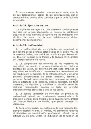3. Las empresas deberán conservar en su sede, o en la
de sus delegaciones, copias de las autorizaciones, por el
tiempo mínimo de dos años contados a partir de la fecha de
expedición.

Artículo 21. Ejercicios de tiro.
   Los vigilantes de seguridad que presten o puedan prestar
servicios con armas, efectuarán un mínimo de veinticinco
disparos en cada ejercicio obligatorio de tiro semestral, con
el tipo de arma con la que habitualmente deban
desempeñar sus funciones.

Artículo 22. Uniformidad.
   1. La uniformidad de los vigilantes de seguridad se
compondrá de las prendas establecidas en el anexo VIII de
la presente Orden, que podrá ser modificada por Resolución
del Director General de la Policía y la Guardia Civil, ámbito
del Cuerpo Nacional de Policía.
   2. La composición del uniforme de los vigilantes de
seguridad, en cuanto a la combinación de las distintas
prendas de vestir, se determinará por cada empresa de
seguridad, en función de su conveniencia o necesidades, de
las condiciones de trabajo, de la estación del año y de otras
posibles circunstancias de orden funcional, laboral o
personal. En todo caso, el uniforme, como ropa de trabajo,
estará adaptado a la persona, deberá respetar, en todo
momento, su dignidad y posibilitar la elección entre las
distintas modalidades cuando se trate de prendas
tradicionalmente asociadas a uno de los sexos.
   3. La posible utilización de otro tipo de prendas de
uniformidad deberá ser previamente comunicada a la
Dirección General de la Policía y de la Guardia Civil, ámbito
del Cuerpo Nacional de Policía, que podrá denegar su
utilización.
   4. En la uniformidad, en cualquiera de sus modalidades,
siempre estarán visibles, al menos, los elementos relativos
al distintivo de identificación profesional referido en el
artículo 25 de esta Orden, la indicación de la función de
 