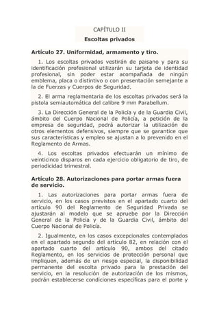 CAPÍTULO II
                     Escoltas privados

Artículo 27. Uniformidad, armamento y tiro.
   1. Los escoltas privados vestirán de paisano y para su
identificación profesional utilizarán su tarjeta de identidad
profesional, sin poder estar acompañada de ningún
emblema, placa o distintivo o con presentación semejante a
la de Fuerzas y Cuerpos de Seguridad.
   2. El arma reglamentaria de los escoltas privados será la
pistola semiautomática del calibre 9 mm Parabellum.
   3. La Dirección General de la Policía y de la Guardia Civil,
ámbito del Cuerpo Nacional de Policía, a petición de la
empresa de seguridad, podrá autorizar la utilización de
otros elementos defensivos, siempre que se garantice que
sus características y empleo se ajustan a lo prevenido en el
Reglamento de Armas.
  4. Los escoltas privados efectuarán un mínimo de
veinticinco disparos en cada ejercicio obligatorio de tiro, de
periodicidad trimestral.

Artículo 28. Autorizaciones para portar armas fuera
de servicio.
   1. Las autorizaciones para portar armas fuera de
servicio, en los casos previstos en el apartado cuarto del
artículo 90 del Reglamento de Seguridad Privada se
ajustarán al modelo que se apruebe por la Dirección
General de la Policía y de la Guardia Civil, ámbito del
Cuerpo Nacional de Policía.
  2. Igualmente, en los casos excepcionales contemplados
en el apartado segundo del artículo 82, en relación con el
apartado cuarto del artículo 90, ambos del citado
Reglamento, en los servicios de protección personal que
impliquen, además de un riesgo especial, la disponibilidad
permanente del escolta privado para la prestación del
servicio, en la resolución de autorización de los mismos,
podrán establecerse condiciones específicas para el porte y
 
